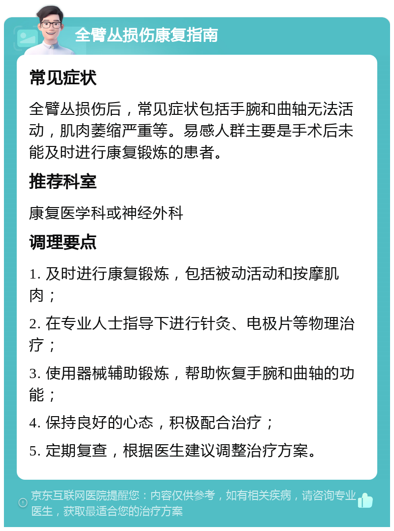 全臂丛损伤康复指南 常见症状 全臂丛损伤后，常见症状包括手腕和曲轴无法活动，肌肉萎缩严重等。易感人群主要是手术后未能及时进行康复锻炼的患者。 推荐科室 康复医学科或神经外科 调理要点 1. 及时进行康复锻炼，包括被动活动和按摩肌肉； 2. 在专业人士指导下进行针灸、电极片等物理治疗； 3. 使用器械辅助锻炼，帮助恢复手腕和曲轴的功能； 4. 保持良好的心态，积极配合治疗； 5. 定期复查，根据医生建议调整治疗方案。