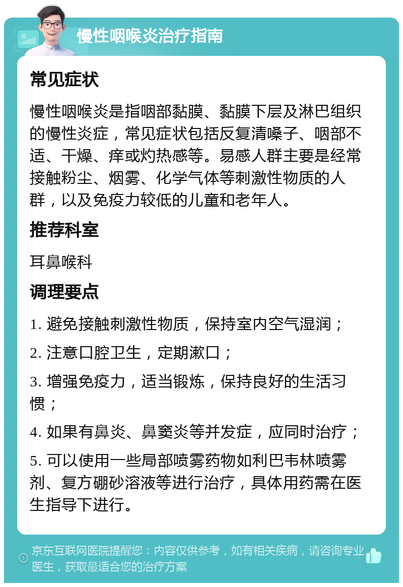 慢性咽喉炎治疗指南 常见症状 慢性咽喉炎是指咽部黏膜、黏膜下层及淋巴组织的慢性炎症，常见症状包括反复清嗓子、咽部不适、干燥、痒或灼热感等。易感人群主要是经常接触粉尘、烟雾、化学气体等刺激性物质的人群，以及免疫力较低的儿童和老年人。 推荐科室 耳鼻喉科 调理要点 1. 避免接触刺激性物质，保持室内空气湿润； 2. 注意口腔卫生，定期漱口； 3. 增强免疫力，适当锻炼，保持良好的生活习惯； 4. 如果有鼻炎、鼻窦炎等并发症，应同时治疗； 5. 可以使用一些局部喷雾药物如利巴韦林喷雾剂、复方硼砂溶液等进行治疗，具体用药需在医生指导下进行。