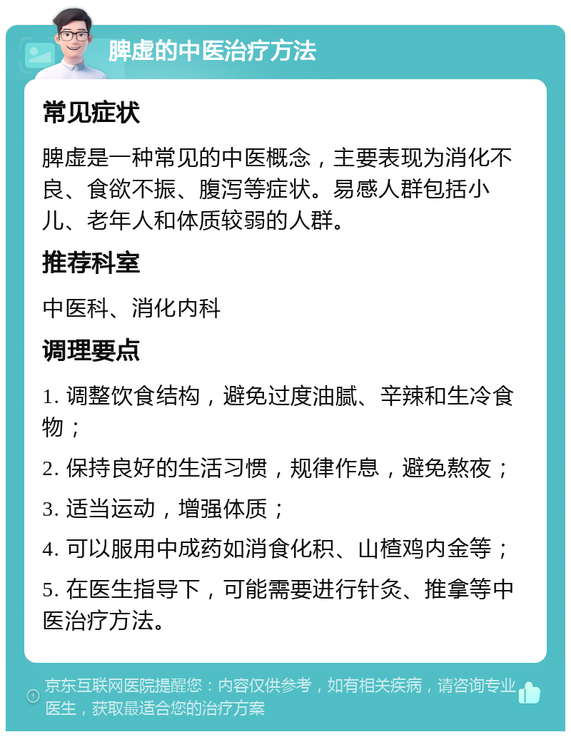 脾虚的中医治疗方法 常见症状 脾虚是一种常见的中医概念，主要表现为消化不良、食欲不振、腹泻等症状。易感人群包括小儿、老年人和体质较弱的人群。 推荐科室 中医科、消化内科 调理要点 1. 调整饮食结构，避免过度油腻、辛辣和生冷食物； 2. 保持良好的生活习惯，规律作息，避免熬夜； 3. 适当运动，增强体质； 4. 可以服用中成药如消食化积、山楂鸡内金等； 5. 在医生指导下，可能需要进行针灸、推拿等中医治疗方法。