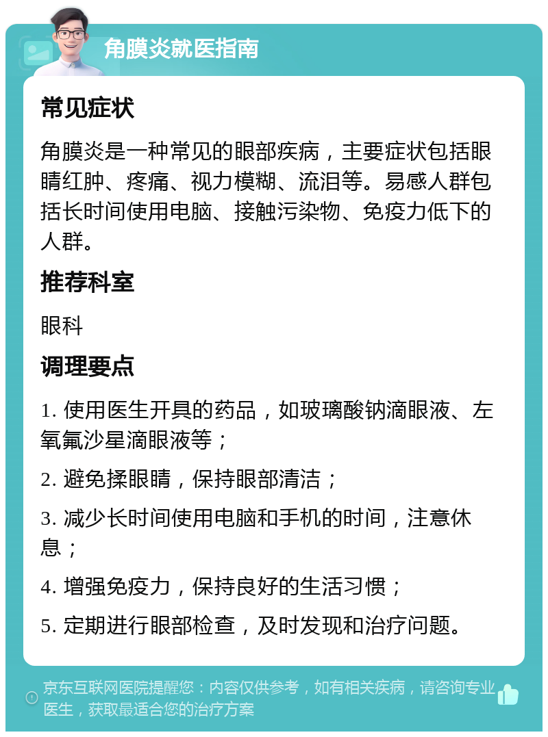 角膜炎就医指南 常见症状 角膜炎是一种常见的眼部疾病，主要症状包括眼睛红肿、疼痛、视力模糊、流泪等。易感人群包括长时间使用电脑、接触污染物、免疫力低下的人群。 推荐科室 眼科 调理要点 1. 使用医生开具的药品，如玻璃酸钠滴眼液、左氧氟沙星滴眼液等； 2. 避免揉眼睛，保持眼部清洁； 3. 减少长时间使用电脑和手机的时间，注意休息； 4. 增强免疫力，保持良好的生活习惯； 5. 定期进行眼部检查，及时发现和治疗问题。