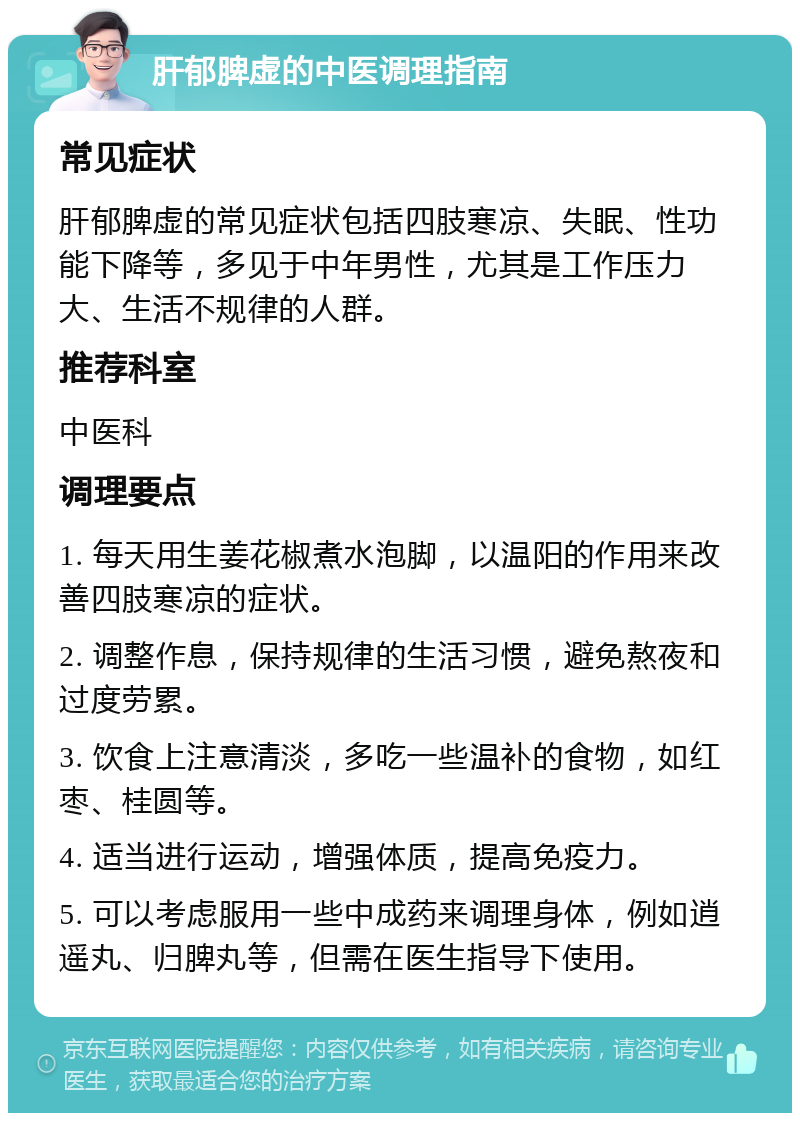 肝郁脾虚的中医调理指南 常见症状 肝郁脾虚的常见症状包括四肢寒凉、失眠、性功能下降等，多见于中年男性，尤其是工作压力大、生活不规律的人群。 推荐科室 中医科 调理要点 1. 每天用生姜花椒煮水泡脚，以温阳的作用来改善四肢寒凉的症状。 2. 调整作息，保持规律的生活习惯，避免熬夜和过度劳累。 3. 饮食上注意清淡，多吃一些温补的食物，如红枣、桂圆等。 4. 适当进行运动，增强体质，提高免疫力。 5. 可以考虑服用一些中成药来调理身体，例如逍遥丸、归脾丸等，但需在医生指导下使用。