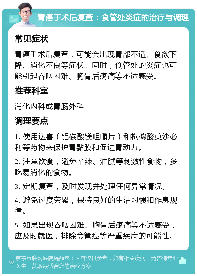 胃癌手术后复查：食管处炎症的治疗与调理 常见症状 胃癌手术后复查，可能会出现胃部不适、食欲下降、消化不良等症状。同时，食管处的炎症也可能引起吞咽困难、胸骨后疼痛等不适感受。 推荐科室 消化内科或胃肠外科 调理要点 1. 使用达喜（铝碳酸镁咀嚼片）和枸橼酸莫沙必利等药物来保护胃黏膜和促进胃动力。 2. 注意饮食，避免辛辣、油腻等刺激性食物，多吃易消化的食物。 3. 定期复查，及时发现并处理任何异常情况。 4. 避免过度劳累，保持良好的生活习惯和作息规律。 5. 如果出现吞咽困难、胸骨后疼痛等不适感受，应及时就医，排除食管癌等严重疾病的可能性。