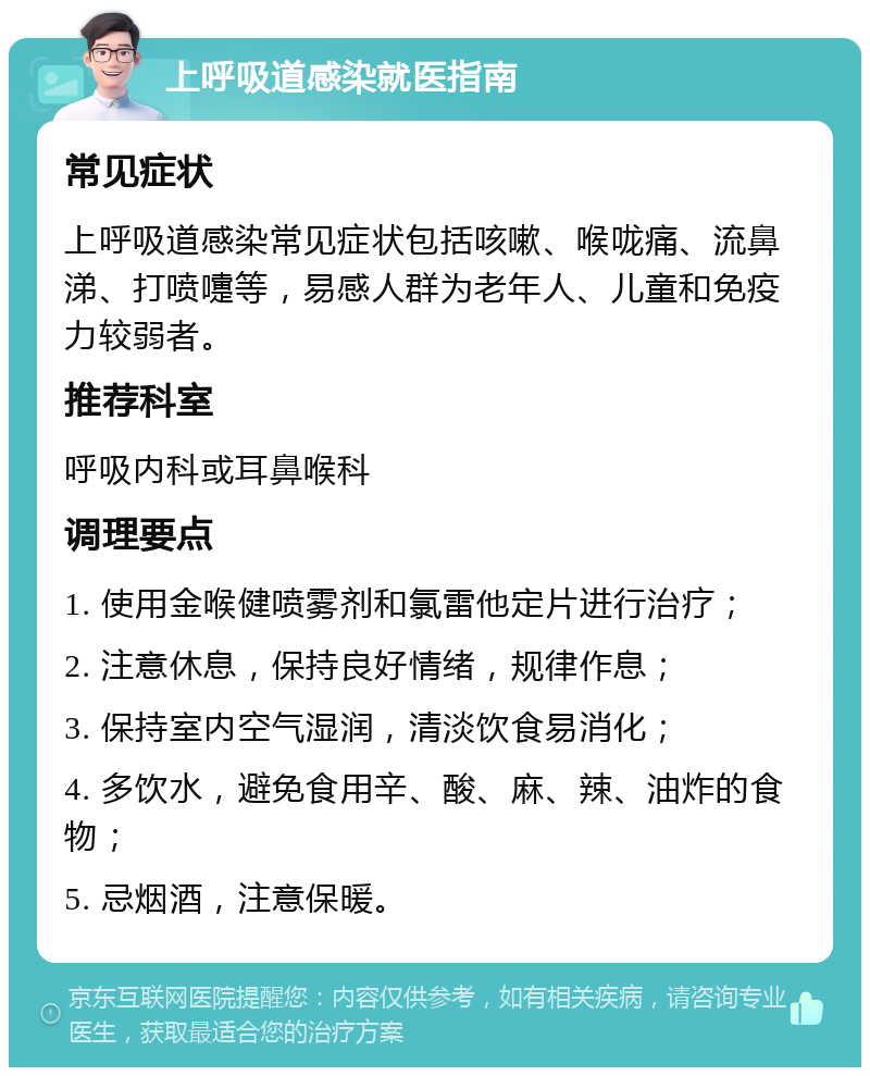 上呼吸道感染就医指南 常见症状 上呼吸道感染常见症状包括咳嗽、喉咙痛、流鼻涕、打喷嚏等，易感人群为老年人、儿童和免疫力较弱者。 推荐科室 呼吸内科或耳鼻喉科 调理要点 1. 使用金喉健喷雾剂和氯雷他定片进行治疗； 2. 注意休息，保持良好情绪，规律作息； 3. 保持室内空气湿润，清淡饮食易消化； 4. 多饮水，避免食用辛、酸、麻、辣、油炸的食物； 5. 忌烟酒，注意保暖。