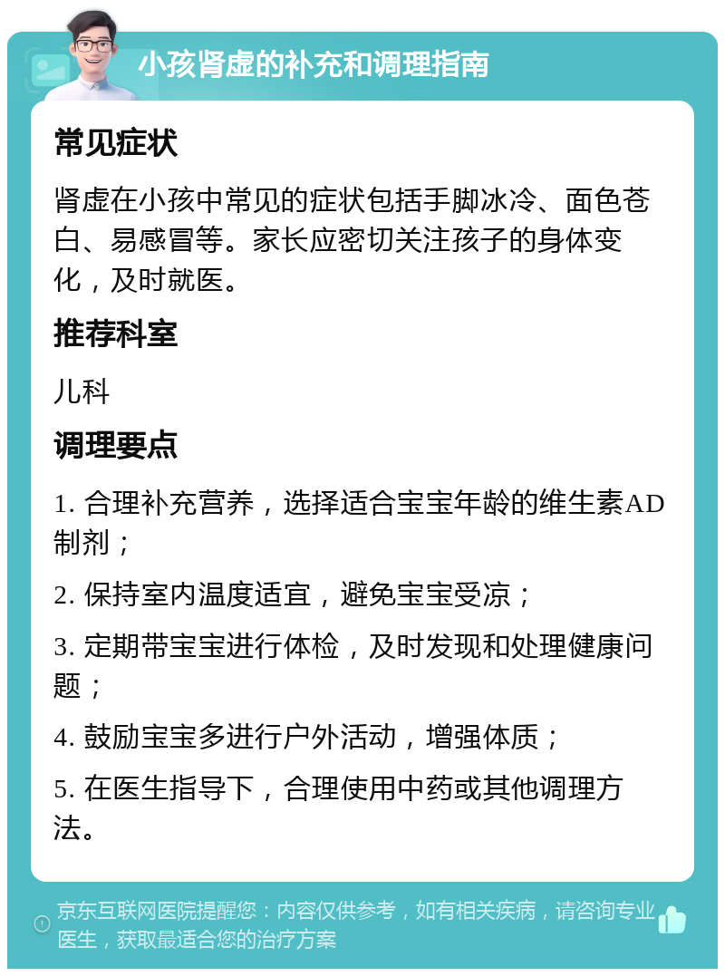 小孩肾虚的补充和调理指南 常见症状 肾虚在小孩中常见的症状包括手脚冰冷、面色苍白、易感冒等。家长应密切关注孩子的身体变化，及时就医。 推荐科室 儿科 调理要点 1. 合理补充营养，选择适合宝宝年龄的维生素AD制剂； 2. 保持室内温度适宜，避免宝宝受凉； 3. 定期带宝宝进行体检，及时发现和处理健康问题； 4. 鼓励宝宝多进行户外活动，增强体质； 5. 在医生指导下，合理使用中药或其他调理方法。