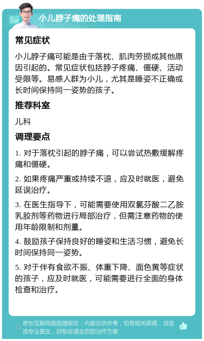 小儿脖子痛的处理指南 常见症状 小儿脖子痛可能是由于落枕、肌肉劳损或其他原因引起的。常见症状包括脖子疼痛、僵硬、活动受限等。易感人群为小儿，尤其是睡姿不正确或长时间保持同一姿势的孩子。 推荐科室 儿科 调理要点 1. 对于落枕引起的脖子痛，可以尝试热敷缓解疼痛和僵硬。 2. 如果疼痛严重或持续不退，应及时就医，避免延误治疗。 3. 在医生指导下，可能需要使用双氯芬酸二乙胺乳胶剂等药物进行局部治疗，但需注意药物的使用年龄限制和剂量。 4. 鼓励孩子保持良好的睡姿和生活习惯，避免长时间保持同一姿势。 5. 对于伴有食欲不振、体重下降、面色黄等症状的孩子，应及时就医，可能需要进行全面的身体检查和治疗。