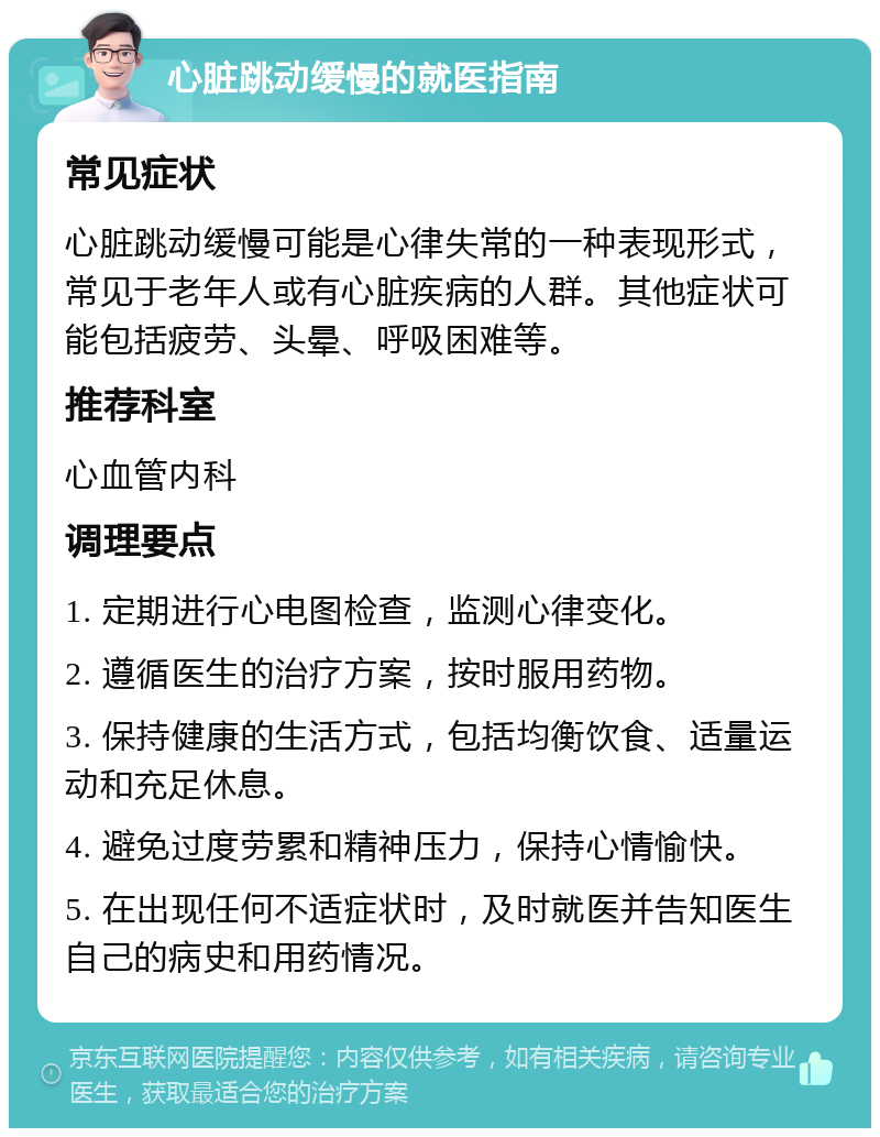 心脏跳动缓慢的就医指南 常见症状 心脏跳动缓慢可能是心律失常的一种表现形式，常见于老年人或有心脏疾病的人群。其他症状可能包括疲劳、头晕、呼吸困难等。 推荐科室 心血管内科 调理要点 1. 定期进行心电图检查，监测心律变化。 2. 遵循医生的治疗方案，按时服用药物。 3. 保持健康的生活方式，包括均衡饮食、适量运动和充足休息。 4. 避免过度劳累和精神压力，保持心情愉快。 5. 在出现任何不适症状时，及时就医并告知医生自己的病史和用药情况。