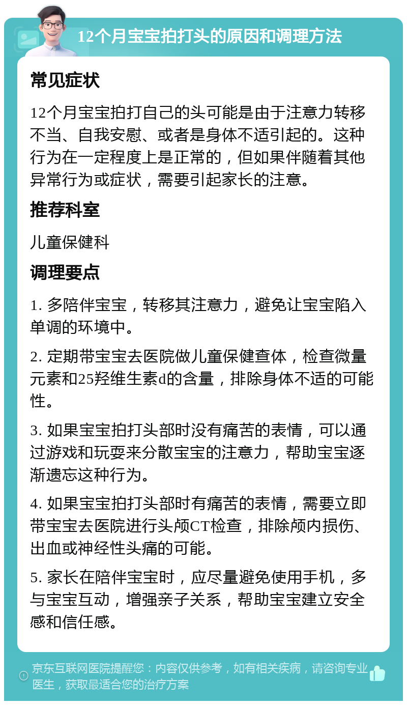 12个月宝宝拍打头的原因和调理方法 常见症状 12个月宝宝拍打自己的头可能是由于注意力转移不当、自我安慰、或者是身体不适引起的。这种行为在一定程度上是正常的，但如果伴随着其他异常行为或症状，需要引起家长的注意。 推荐科室 儿童保健科 调理要点 1. 多陪伴宝宝，转移其注意力，避免让宝宝陷入单调的环境中。 2. 定期带宝宝去医院做儿童保健查体，检查微量元素和25羟维生素d的含量，排除身体不适的可能性。 3. 如果宝宝拍打头部时没有痛苦的表情，可以通过游戏和玩耍来分散宝宝的注意力，帮助宝宝逐渐遗忘这种行为。 4. 如果宝宝拍打头部时有痛苦的表情，需要立即带宝宝去医院进行头颅CT检查，排除颅内损伤、出血或神经性头痛的可能。 5. 家长在陪伴宝宝时，应尽量避免使用手机，多与宝宝互动，增强亲子关系，帮助宝宝建立安全感和信任感。