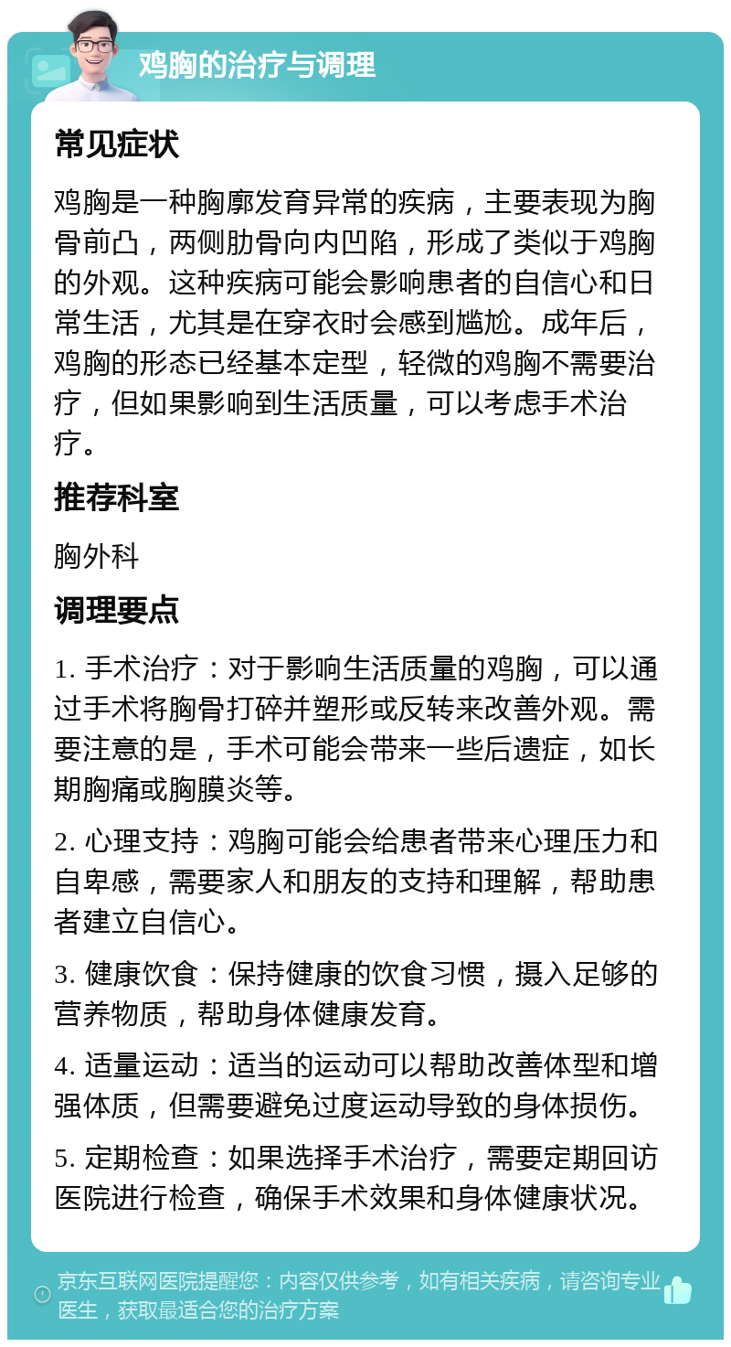 鸡胸的治疗与调理 常见症状 鸡胸是一种胸廓发育异常的疾病，主要表现为胸骨前凸，两侧肋骨向内凹陷，形成了类似于鸡胸的外观。这种疾病可能会影响患者的自信心和日常生活，尤其是在穿衣时会感到尴尬。成年后，鸡胸的形态已经基本定型，轻微的鸡胸不需要治疗，但如果影响到生活质量，可以考虑手术治疗。 推荐科室 胸外科 调理要点 1. 手术治疗：对于影响生活质量的鸡胸，可以通过手术将胸骨打碎并塑形或反转来改善外观。需要注意的是，手术可能会带来一些后遗症，如长期胸痛或胸膜炎等。 2. 心理支持：鸡胸可能会给患者带来心理压力和自卑感，需要家人和朋友的支持和理解，帮助患者建立自信心。 3. 健康饮食：保持健康的饮食习惯，摄入足够的营养物质，帮助身体健康发育。 4. 适量运动：适当的运动可以帮助改善体型和增强体质，但需要避免过度运动导致的身体损伤。 5. 定期检查：如果选择手术治疗，需要定期回访医院进行检查，确保手术效果和身体健康状况。