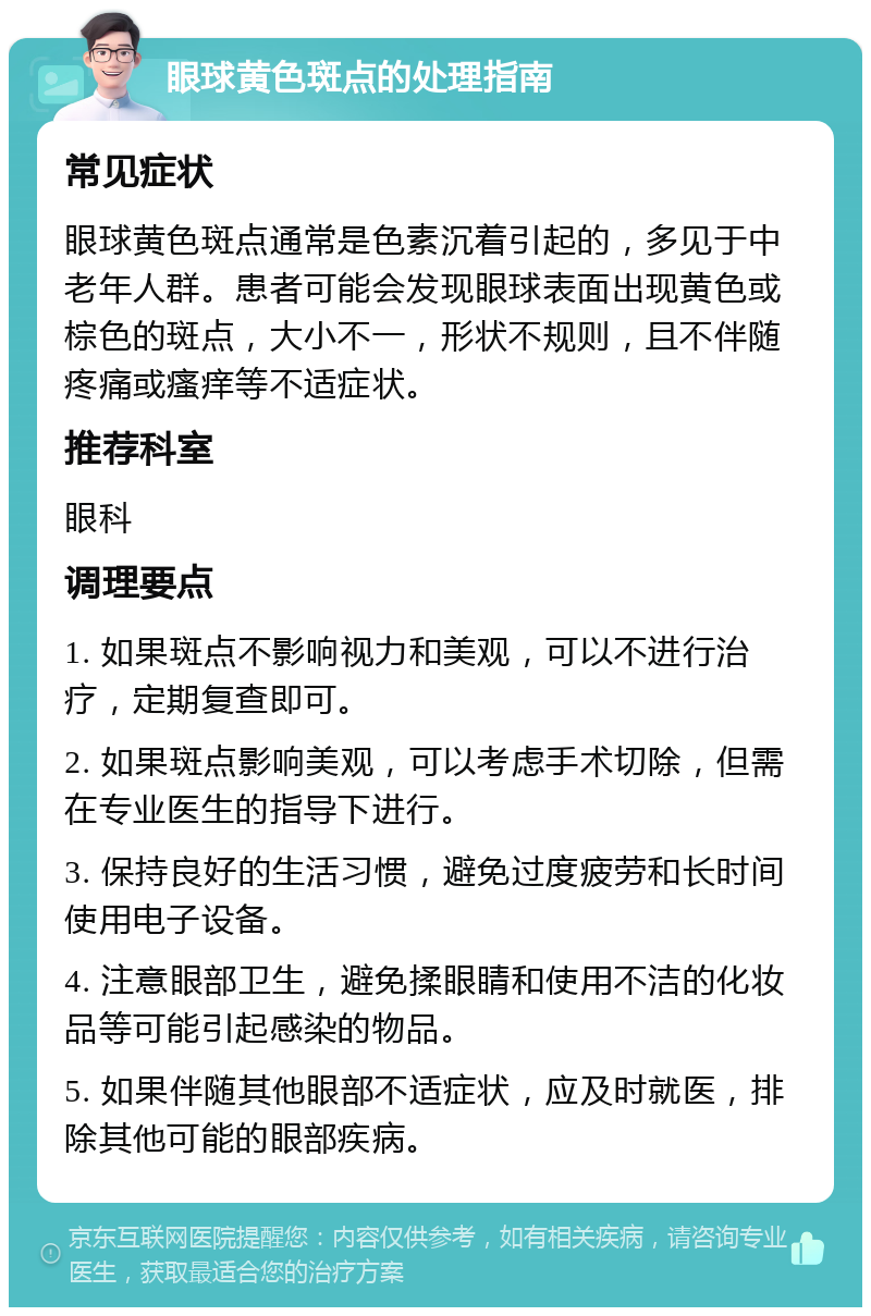 眼球黄色斑点的处理指南 常见症状 眼球黄色斑点通常是色素沉着引起的，多见于中老年人群。患者可能会发现眼球表面出现黄色或棕色的斑点，大小不一，形状不规则，且不伴随疼痛或瘙痒等不适症状。 推荐科室 眼科 调理要点 1. 如果斑点不影响视力和美观，可以不进行治疗，定期复查即可。 2. 如果斑点影响美观，可以考虑手术切除，但需在专业医生的指导下进行。 3. 保持良好的生活习惯，避免过度疲劳和长时间使用电子设备。 4. 注意眼部卫生，避免揉眼睛和使用不洁的化妆品等可能引起感染的物品。 5. 如果伴随其他眼部不适症状，应及时就医，排除其他可能的眼部疾病。