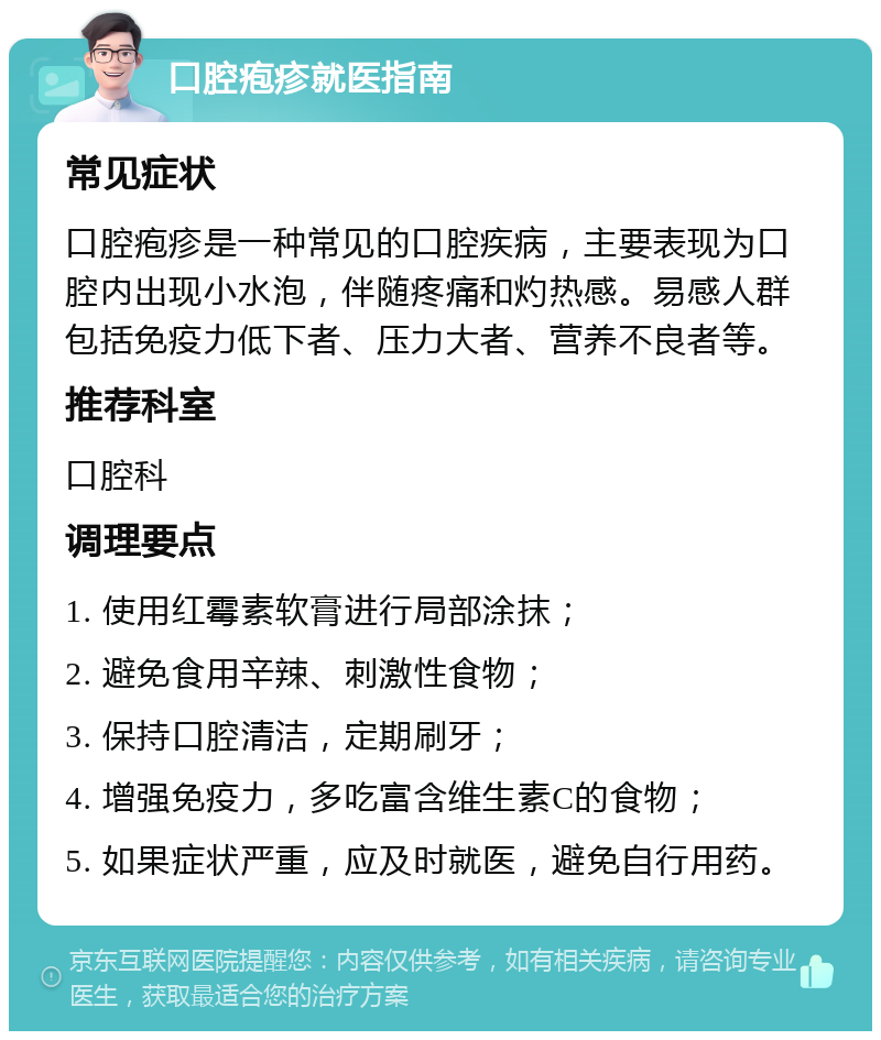 口腔疱疹就医指南 常见症状 口腔疱疹是一种常见的口腔疾病，主要表现为口腔内出现小水泡，伴随疼痛和灼热感。易感人群包括免疫力低下者、压力大者、营养不良者等。 推荐科室 口腔科 调理要点 1. 使用红霉素软膏进行局部涂抹； 2. 避免食用辛辣、刺激性食物； 3. 保持口腔清洁，定期刷牙； 4. 增强免疫力，多吃富含维生素C的食物； 5. 如果症状严重，应及时就医，避免自行用药。