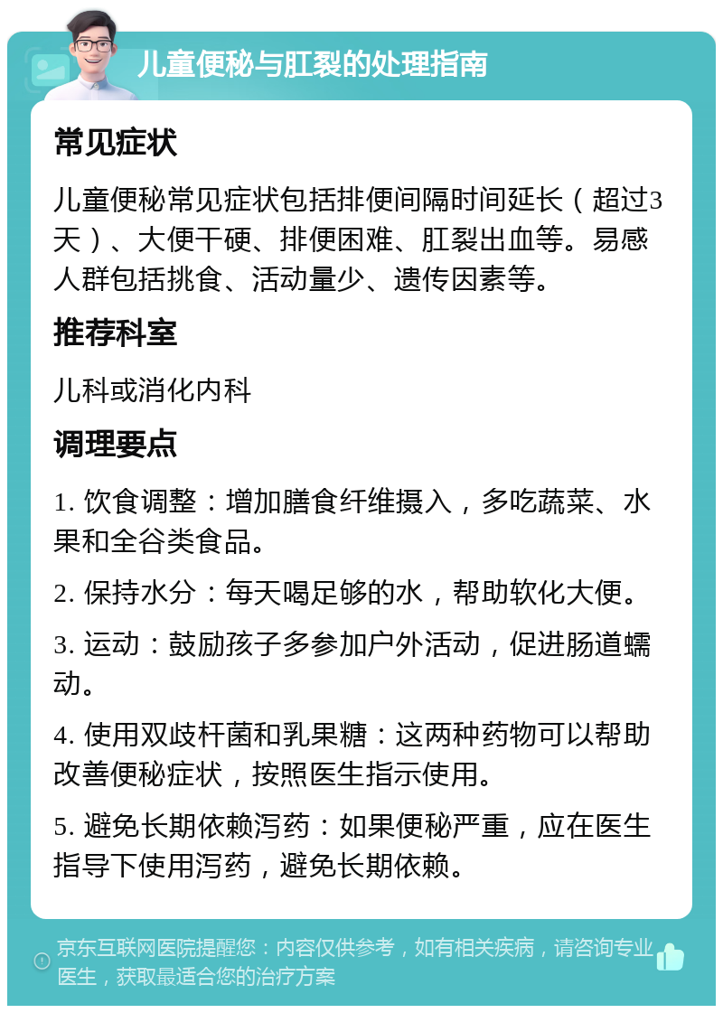 儿童便秘与肛裂的处理指南 常见症状 儿童便秘常见症状包括排便间隔时间延长（超过3天）、大便干硬、排便困难、肛裂出血等。易感人群包括挑食、活动量少、遗传因素等。 推荐科室 儿科或消化内科 调理要点 1. 饮食调整：增加膳食纤维摄入，多吃蔬菜、水果和全谷类食品。 2. 保持水分：每天喝足够的水，帮助软化大便。 3. 运动：鼓励孩子多参加户外活动，促进肠道蠕动。 4. 使用双歧杆菌和乳果糖：这两种药物可以帮助改善便秘症状，按照医生指示使用。 5. 避免长期依赖泻药：如果便秘严重，应在医生指导下使用泻药，避免长期依赖。