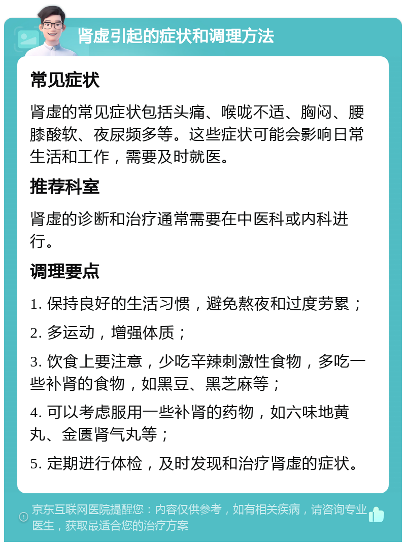 肾虚引起的症状和调理方法 常见症状 肾虚的常见症状包括头痛、喉咙不适、胸闷、腰膝酸软、夜尿频多等。这些症状可能会影响日常生活和工作，需要及时就医。 推荐科室 肾虚的诊断和治疗通常需要在中医科或内科进行。 调理要点 1. 保持良好的生活习惯，避免熬夜和过度劳累； 2. 多运动，增强体质； 3. 饮食上要注意，少吃辛辣刺激性食物，多吃一些补肾的食物，如黑豆、黑芝麻等； 4. 可以考虑服用一些补肾的药物，如六味地黄丸、金匮肾气丸等； 5. 定期进行体检，及时发现和治疗肾虚的症状。