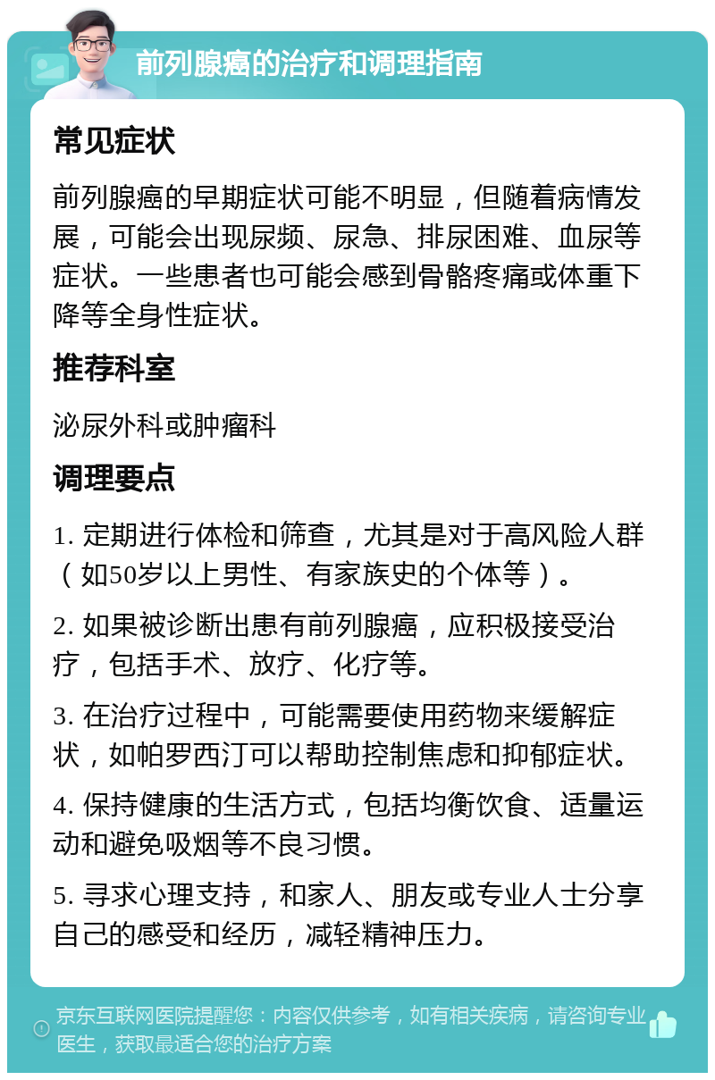 前列腺癌的治疗和调理指南 常见症状 前列腺癌的早期症状可能不明显，但随着病情发展，可能会出现尿频、尿急、排尿困难、血尿等症状。一些患者也可能会感到骨骼疼痛或体重下降等全身性症状。 推荐科室 泌尿外科或肿瘤科 调理要点 1. 定期进行体检和筛查，尤其是对于高风险人群（如50岁以上男性、有家族史的个体等）。 2. 如果被诊断出患有前列腺癌，应积极接受治疗，包括手术、放疗、化疗等。 3. 在治疗过程中，可能需要使用药物来缓解症状，如帕罗西汀可以帮助控制焦虑和抑郁症状。 4. 保持健康的生活方式，包括均衡饮食、适量运动和避免吸烟等不良习惯。 5. 寻求心理支持，和家人、朋友或专业人士分享自己的感受和经历，减轻精神压力。