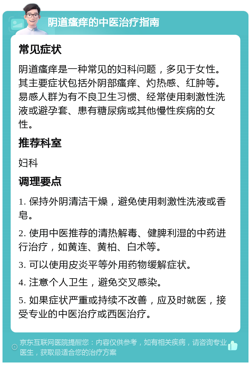 阴道瘙痒的中医治疗指南 常见症状 阴道瘙痒是一种常见的妇科问题，多见于女性。其主要症状包括外阴部瘙痒、灼热感、红肿等。易感人群为有不良卫生习惯、经常使用刺激性洗液或避孕套、患有糖尿病或其他慢性疾病的女性。 推荐科室 妇科 调理要点 1. 保持外阴清洁干燥，避免使用刺激性洗液或香皂。 2. 使用中医推荐的清热解毒、健脾利湿的中药进行治疗，如黄连、黄柏、白术等。 3. 可以使用皮炎平等外用药物缓解症状。 4. 注意个人卫生，避免交叉感染。 5. 如果症状严重或持续不改善，应及时就医，接受专业的中医治疗或西医治疗。