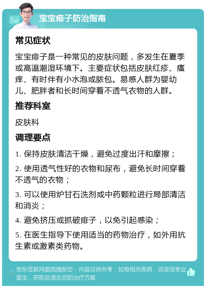 宝宝痱子防治指南 常见症状 宝宝痱子是一种常见的皮肤问题，多发生在夏季或高温潮湿环境下。主要症状包括皮肤红疹、瘙痒、有时伴有小水泡或脓包。易感人群为婴幼儿、肥胖者和长时间穿着不透气衣物的人群。 推荐科室 皮肤科 调理要点 1. 保持皮肤清洁干燥，避免过度出汗和摩擦； 2. 使用透气性好的衣物和尿布，避免长时间穿着不透气的衣物； 3. 可以使用炉甘石洗剂或中药颗粒进行局部清洁和消炎； 4. 避免挤压或抓破痱子，以免引起感染； 5. 在医生指导下使用适当的药物治疗，如外用抗生素或激素类药物。