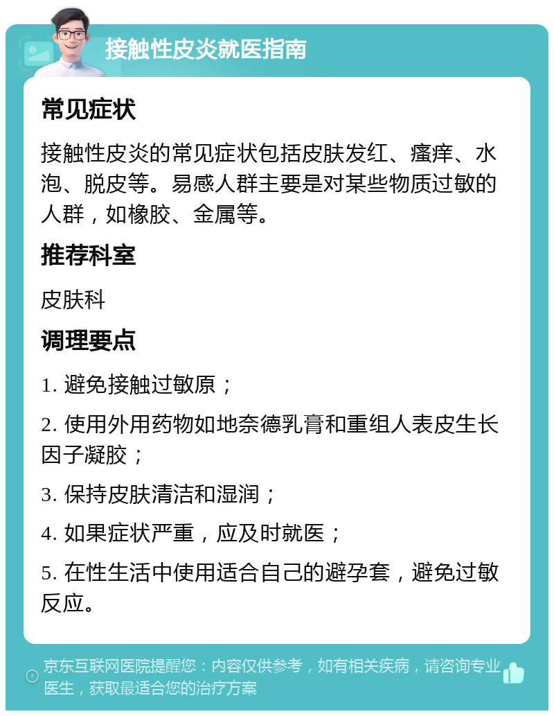 接触性皮炎就医指南 常见症状 接触性皮炎的常见症状包括皮肤发红、瘙痒、水泡、脱皮等。易感人群主要是对某些物质过敏的人群，如橡胶、金属等。 推荐科室 皮肤科 调理要点 1. 避免接触过敏原； 2. 使用外用药物如地奈德乳膏和重组人表皮生长因子凝胶； 3. 保持皮肤清洁和湿润； 4. 如果症状严重，应及时就医； 5. 在性生活中使用适合自己的避孕套，避免过敏反应。