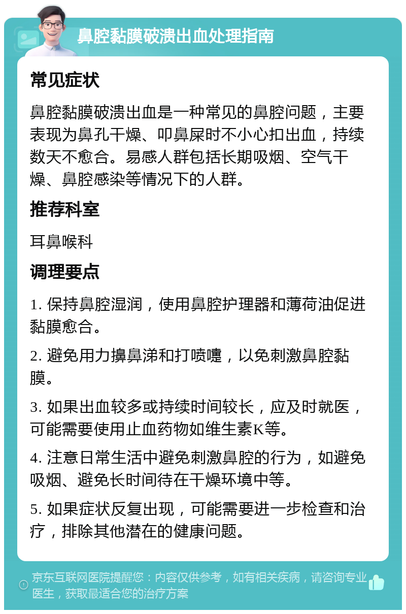 鼻腔黏膜破溃出血处理指南 常见症状 鼻腔黏膜破溃出血是一种常见的鼻腔问题，主要表现为鼻孔干燥、叩鼻屎时不小心扣出血，持续数天不愈合。易感人群包括长期吸烟、空气干燥、鼻腔感染等情况下的人群。 推荐科室 耳鼻喉科 调理要点 1. 保持鼻腔湿润，使用鼻腔护理器和薄荷油促进黏膜愈合。 2. 避免用力擤鼻涕和打喷嚏，以免刺激鼻腔黏膜。 3. 如果出血较多或持续时间较长，应及时就医，可能需要使用止血药物如维生素K等。 4. 注意日常生活中避免刺激鼻腔的行为，如避免吸烟、避免长时间待在干燥环境中等。 5. 如果症状反复出现，可能需要进一步检查和治疗，排除其他潜在的健康问题。