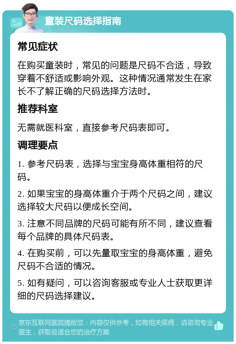 童装尺码选择指南 常见症状 在购买童装时，常见的问题是尺码不合适，导致穿着不舒适或影响外观。这种情况通常发生在家长不了解正确的尺码选择方法时。 推荐科室 无需就医科室，直接参考尺码表即可。 调理要点 1. 参考尺码表，选择与宝宝身高体重相符的尺码。 2. 如果宝宝的身高体重介于两个尺码之间，建议选择较大尺码以便成长空间。 3. 注意不同品牌的尺码可能有所不同，建议查看每个品牌的具体尺码表。 4. 在购买前，可以先量取宝宝的身高体重，避免尺码不合适的情况。 5. 如有疑问，可以咨询客服或专业人士获取更详细的尺码选择建议。