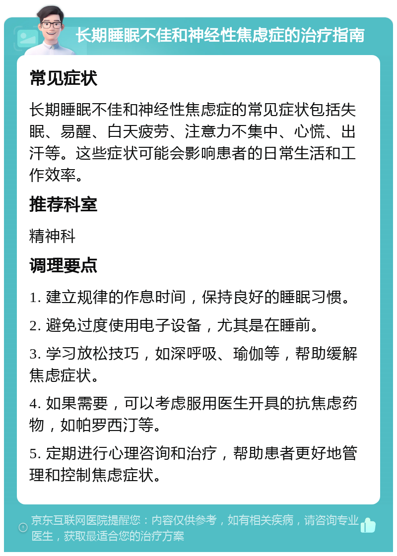 长期睡眠不佳和神经性焦虑症的治疗指南 常见症状 长期睡眠不佳和神经性焦虑症的常见症状包括失眠、易醒、白天疲劳、注意力不集中、心慌、出汗等。这些症状可能会影响患者的日常生活和工作效率。 推荐科室 精神科 调理要点 1. 建立规律的作息时间，保持良好的睡眠习惯。 2. 避免过度使用电子设备，尤其是在睡前。 3. 学习放松技巧，如深呼吸、瑜伽等，帮助缓解焦虑症状。 4. 如果需要，可以考虑服用医生开具的抗焦虑药物，如帕罗西汀等。 5. 定期进行心理咨询和治疗，帮助患者更好地管理和控制焦虑症状。