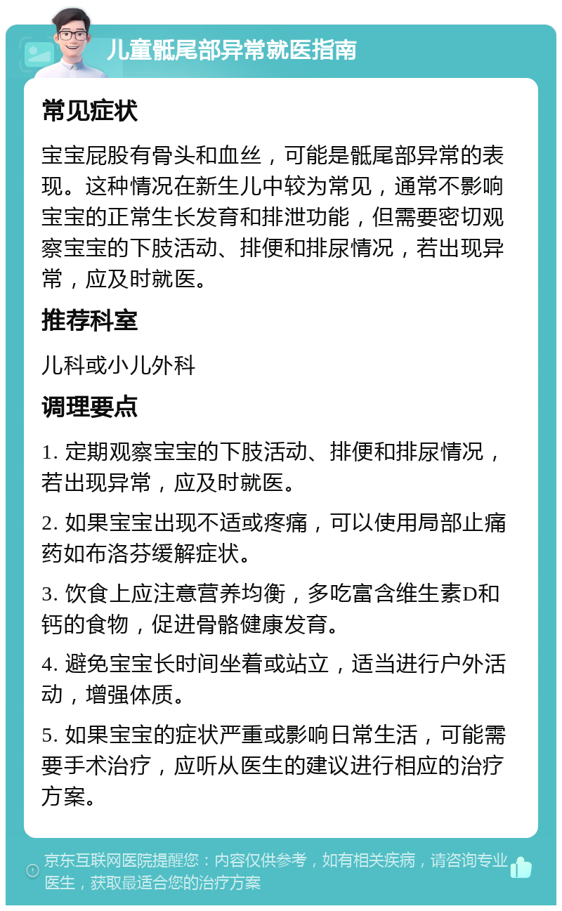 儿童骶尾部异常就医指南 常见症状 宝宝屁股有骨头和血丝，可能是骶尾部异常的表现。这种情况在新生儿中较为常见，通常不影响宝宝的正常生长发育和排泄功能，但需要密切观察宝宝的下肢活动、排便和排尿情况，若出现异常，应及时就医。 推荐科室 儿科或小儿外科 调理要点 1. 定期观察宝宝的下肢活动、排便和排尿情况，若出现异常，应及时就医。 2. 如果宝宝出现不适或疼痛，可以使用局部止痛药如布洛芬缓解症状。 3. 饮食上应注意营养均衡，多吃富含维生素D和钙的食物，促进骨骼健康发育。 4. 避免宝宝长时间坐着或站立，适当进行户外活动，增强体质。 5. 如果宝宝的症状严重或影响日常生活，可能需要手术治疗，应听从医生的建议进行相应的治疗方案。