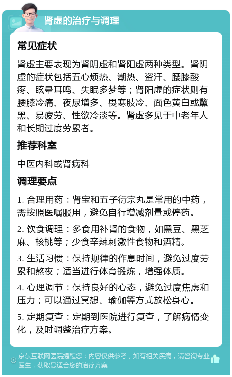 肾虚的治疗与调理 常见症状 肾虚主要表现为肾阴虚和肾阳虚两种类型。肾阴虚的症状包括五心烦热、潮热、盗汗、腰膝酸疼、眩晕耳鸣、失眠多梦等；肾阳虚的症状则有腰膝冷痛、夜尿增多、畏寒肢冷、面色黄白或黧黑、易疲劳、性欲冷淡等。肾虚多见于中老年人和长期过度劳累者。 推荐科室 中医内科或肾病科 调理要点 1. 合理用药：肾宝和五子衍宗丸是常用的中药，需按照医嘱服用，避免自行增减剂量或停药。 2. 饮食调理：多食用补肾的食物，如黑豆、黑芝麻、核桃等；少食辛辣刺激性食物和酒精。 3. 生活习惯：保持规律的作息时间，避免过度劳累和熬夜；适当进行体育锻炼，增强体质。 4. 心理调节：保持良好的心态，避免过度焦虑和压力；可以通过冥想、瑜伽等方式放松身心。 5. 定期复查：定期到医院进行复查，了解病情变化，及时调整治疗方案。