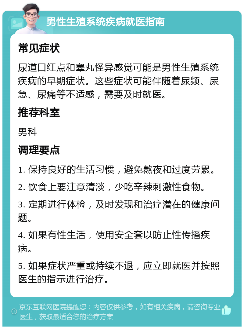 男性生殖系统疾病就医指南 常见症状 尿道口红点和睾丸怪异感觉可能是男性生殖系统疾病的早期症状。这些症状可能伴随着尿频、尿急、尿痛等不适感，需要及时就医。 推荐科室 男科 调理要点 1. 保持良好的生活习惯，避免熬夜和过度劳累。 2. 饮食上要注意清淡，少吃辛辣刺激性食物。 3. 定期进行体检，及时发现和治疗潜在的健康问题。 4. 如果有性生活，使用安全套以防止性传播疾病。 5. 如果症状严重或持续不退，应立即就医并按照医生的指示进行治疗。