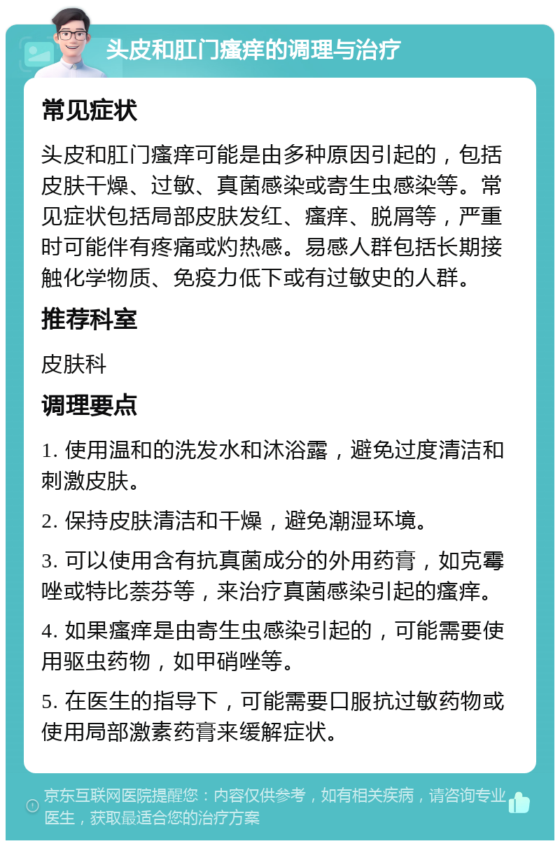 头皮和肛门瘙痒的调理与治疗 常见症状 头皮和肛门瘙痒可能是由多种原因引起的，包括皮肤干燥、过敏、真菌感染或寄生虫感染等。常见症状包括局部皮肤发红、瘙痒、脱屑等，严重时可能伴有疼痛或灼热感。易感人群包括长期接触化学物质、免疫力低下或有过敏史的人群。 推荐科室 皮肤科 调理要点 1. 使用温和的洗发水和沐浴露，避免过度清洁和刺激皮肤。 2. 保持皮肤清洁和干燥，避免潮湿环境。 3. 可以使用含有抗真菌成分的外用药膏，如克霉唑或特比萘芬等，来治疗真菌感染引起的瘙痒。 4. 如果瘙痒是由寄生虫感染引起的，可能需要使用驱虫药物，如甲硝唑等。 5. 在医生的指导下，可能需要口服抗过敏药物或使用局部激素药膏来缓解症状。