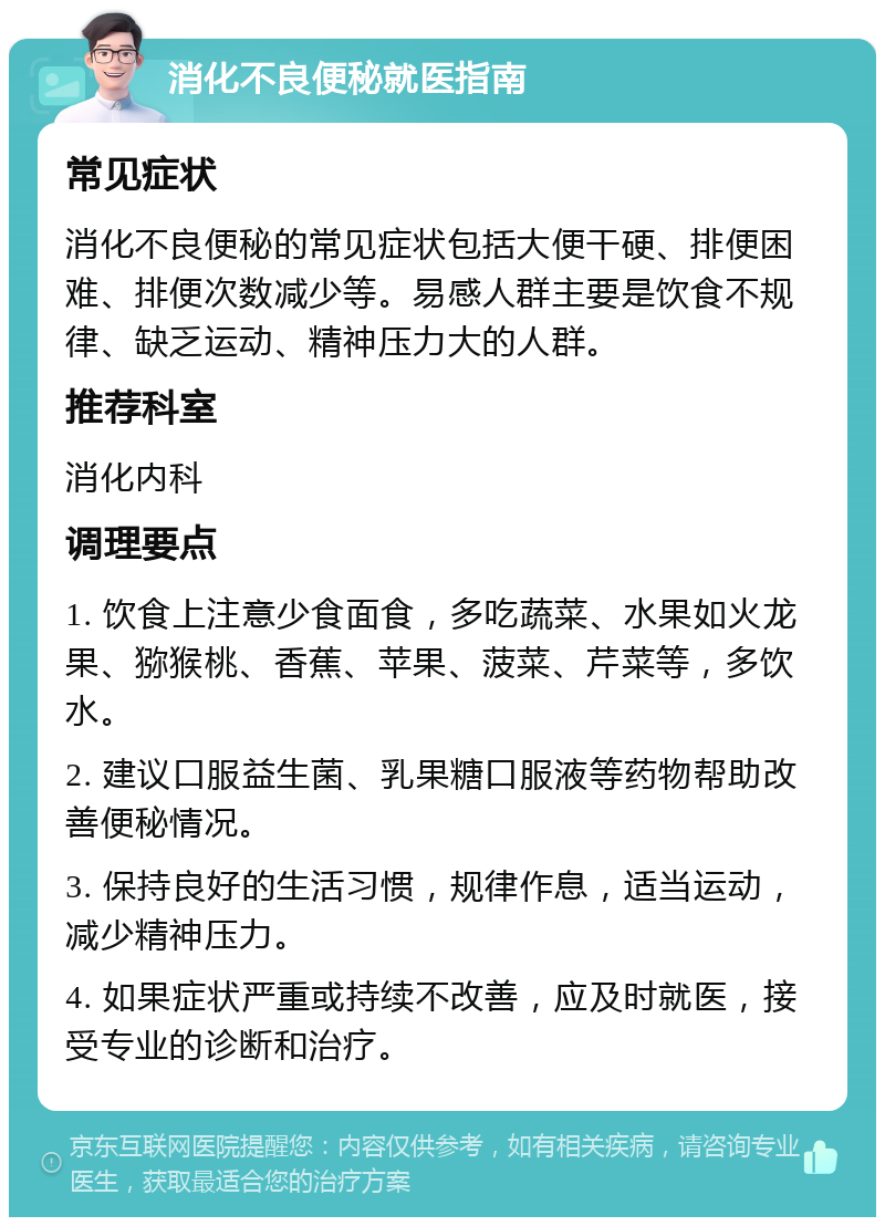 消化不良便秘就医指南 常见症状 消化不良便秘的常见症状包括大便干硬、排便困难、排便次数减少等。易感人群主要是饮食不规律、缺乏运动、精神压力大的人群。 推荐科室 消化内科 调理要点 1. 饮食上注意少食面食，多吃蔬菜、水果如火龙果、猕猴桃、香蕉、苹果、菠菜、芹菜等，多饮水。 2. 建议口服益生菌、乳果糖口服液等药物帮助改善便秘情况。 3. 保持良好的生活习惯，规律作息，适当运动，减少精神压力。 4. 如果症状严重或持续不改善，应及时就医，接受专业的诊断和治疗。