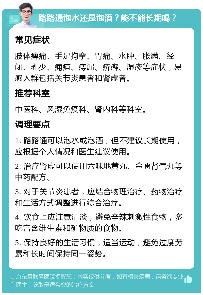 路路通泡水还是泡酒？能不能长期喝？ 常见症状 肢体痹痛、手足拘挛、胃痛、水肿、胀满、经闭、乳少、痈疽、痔漏、疥癣、湿疹等症状，易感人群包括关节炎患者和肾虚者。 推荐科室 中医科、风湿免疫科、肾内科等科室。 调理要点 1. 路路通可以泡水或泡酒，但不建议长期使用，应根据个人情况和医生建议使用。 2. 治疗肾虚可以使用六味地黄丸、金匮肾气丸等中药配方。 3. 对于关节炎患者，应结合物理治疗、药物治疗和生活方式调整进行综合治疗。 4. 饮食上应注意清淡，避免辛辣刺激性食物，多吃富含维生素和矿物质的食物。 5. 保持良好的生活习惯，适当运动，避免过度劳累和长时间保持同一姿势。