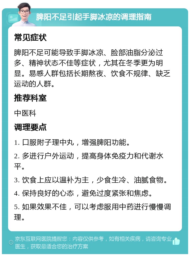 脾阳不足引起手脚冰凉的调理指南 常见症状 脾阳不足可能导致手脚冰凉、脸部油脂分泌过多、精神状态不佳等症状，尤其在冬季更为明显。易感人群包括长期熬夜、饮食不规律、缺乏运动的人群。 推荐科室 中医科 调理要点 1. 口服附子理中丸，增强脾阳功能。 2. 多进行户外运动，提高身体免疫力和代谢水平。 3. 饮食上应以温补为主，少食生冷、油腻食物。 4. 保持良好的心态，避免过度紧张和焦虑。 5. 如果效果不佳，可以考虑服用中药进行慢慢调理。