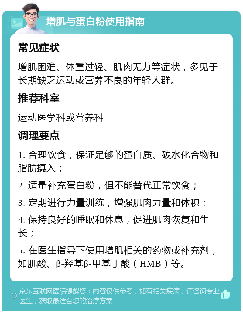 增肌与蛋白粉使用指南 常见症状 增肌困难、体重过轻、肌肉无力等症状，多见于长期缺乏运动或营养不良的年轻人群。 推荐科室 运动医学科或营养科 调理要点 1. 合理饮食，保证足够的蛋白质、碳水化合物和脂肪摄入； 2. 适量补充蛋白粉，但不能替代正常饮食； 3. 定期进行力量训练，增强肌肉力量和体积； 4. 保持良好的睡眠和休息，促进肌肉恢复和生长； 5. 在医生指导下使用增肌相关的药物或补充剂，如肌酸、β-羟基β-甲基丁酸（HMB）等。