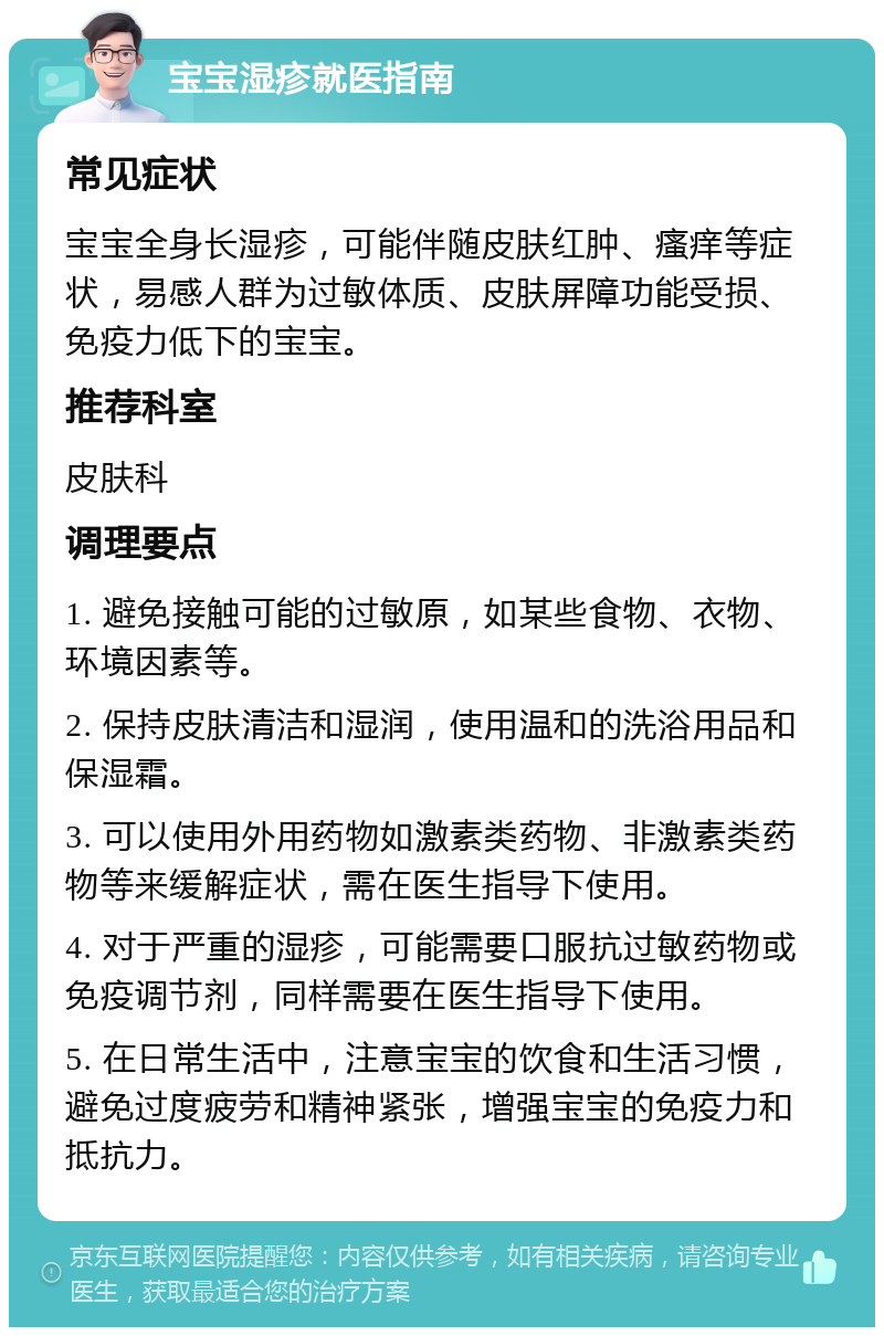 宝宝湿疹就医指南 常见症状 宝宝全身长湿疹，可能伴随皮肤红肿、瘙痒等症状，易感人群为过敏体质、皮肤屏障功能受损、免疫力低下的宝宝。 推荐科室 皮肤科 调理要点 1. 避免接触可能的过敏原，如某些食物、衣物、环境因素等。 2. 保持皮肤清洁和湿润，使用温和的洗浴用品和保湿霜。 3. 可以使用外用药物如激素类药物、非激素类药物等来缓解症状，需在医生指导下使用。 4. 对于严重的湿疹，可能需要口服抗过敏药物或免疫调节剂，同样需要在医生指导下使用。 5. 在日常生活中，注意宝宝的饮食和生活习惯，避免过度疲劳和精神紧张，增强宝宝的免疫力和抵抗力。