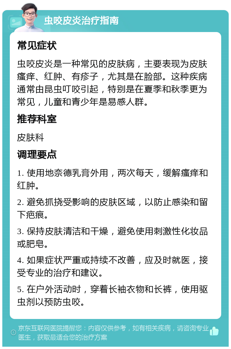 虫咬皮炎治疗指南 常见症状 虫咬皮炎是一种常见的皮肤病，主要表现为皮肤瘙痒、红肿、有疹子，尤其是在脸部。这种疾病通常由昆虫叮咬引起，特别是在夏季和秋季更为常见，儿童和青少年是易感人群。 推荐科室 皮肤科 调理要点 1. 使用地奈德乳膏外用，两次每天，缓解瘙痒和红肿。 2. 避免抓挠受影响的皮肤区域，以防止感染和留下疤痕。 3. 保持皮肤清洁和干燥，避免使用刺激性化妆品或肥皂。 4. 如果症状严重或持续不改善，应及时就医，接受专业的治疗和建议。 5. 在户外活动时，穿着长袖衣物和长裤，使用驱虫剂以预防虫咬。