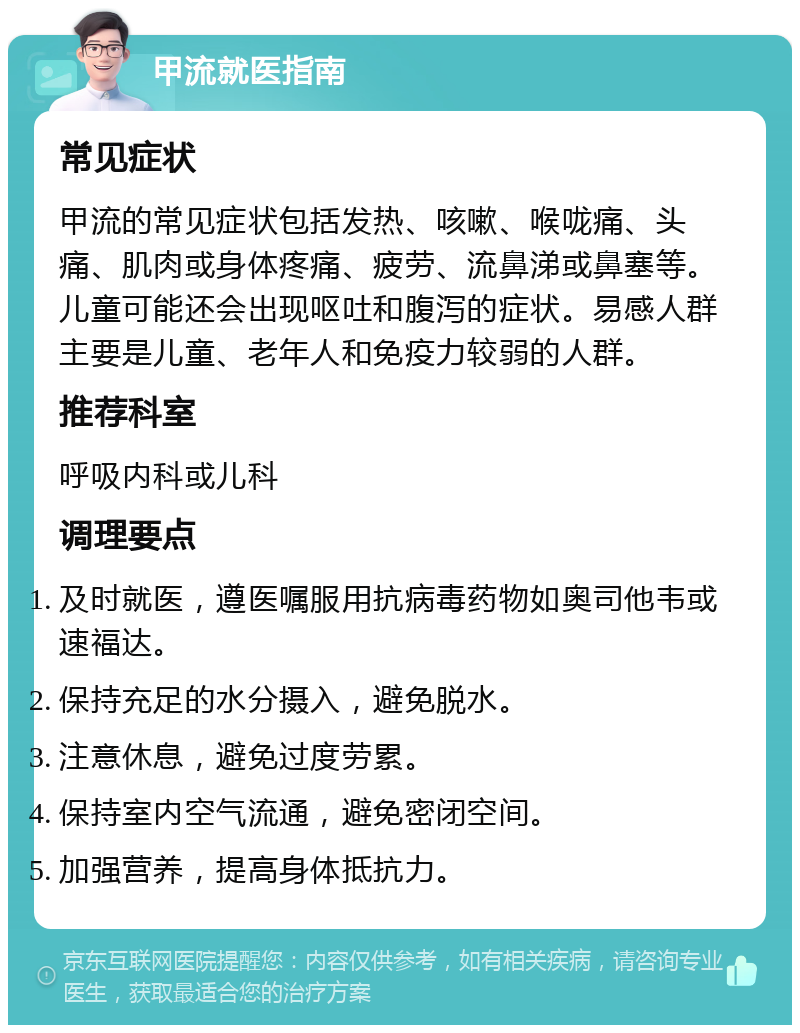 甲流就医指南 常见症状 甲流的常见症状包括发热、咳嗽、喉咙痛、头痛、肌肉或身体疼痛、疲劳、流鼻涕或鼻塞等。儿童可能还会出现呕吐和腹泻的症状。易感人群主要是儿童、老年人和免疫力较弱的人群。 推荐科室 呼吸内科或儿科 调理要点 及时就医，遵医嘱服用抗病毒药物如奥司他韦或速福达。 保持充足的水分摄入，避免脱水。 注意休息，避免过度劳累。 保持室内空气流通，避免密闭空间。 加强营养，提高身体抵抗力。