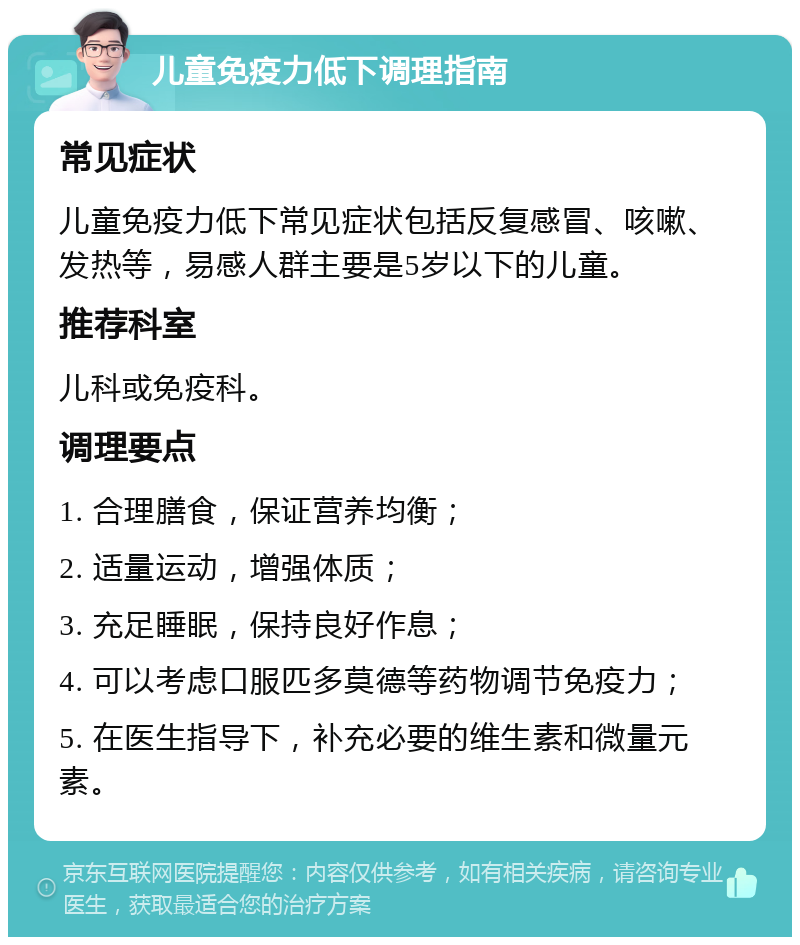 儿童免疫力低下调理指南 常见症状 儿童免疫力低下常见症状包括反复感冒、咳嗽、发热等，易感人群主要是5岁以下的儿童。 推荐科室 儿科或免疫科。 调理要点 1. 合理膳食，保证营养均衡； 2. 适量运动，增强体质； 3. 充足睡眠，保持良好作息； 4. 可以考虑口服匹多莫德等药物调节免疫力； 5. 在医生指导下，补充必要的维生素和微量元素。