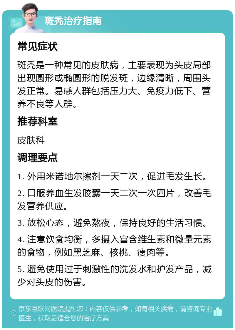 斑秃治疗指南 常见症状 斑秃是一种常见的皮肤病，主要表现为头皮局部出现圆形或椭圆形的脱发斑，边缘清晰，周围头发正常。易感人群包括压力大、免疫力低下、营养不良等人群。 推荐科室 皮肤科 调理要点 1. 外用米诺地尔擦剂一天二次，促进毛发生长。 2. 口服养血生发胶囊一天二次一次四片，改善毛发营养供应。 3. 放松心态，避免熬夜，保持良好的生活习惯。 4. 注意饮食均衡，多摄入富含维生素和微量元素的食物，例如黑芝麻、核桃、瘦肉等。 5. 避免使用过于刺激性的洗发水和护发产品，减少对头皮的伤害。