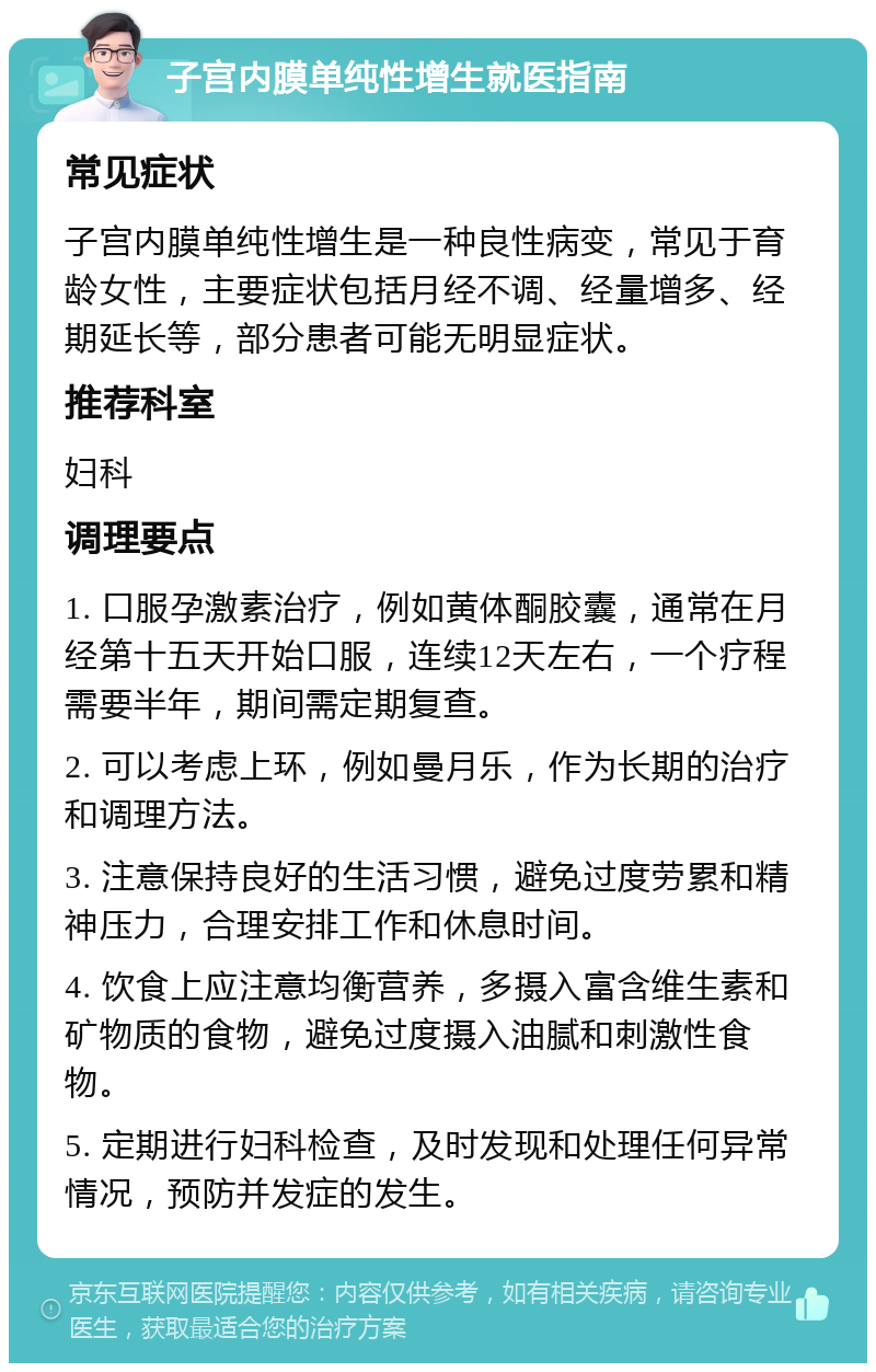 子宫内膜单纯性增生就医指南 常见症状 子宫内膜单纯性增生是一种良性病变，常见于育龄女性，主要症状包括月经不调、经量增多、经期延长等，部分患者可能无明显症状。 推荐科室 妇科 调理要点 1. 口服孕激素治疗，例如黄体酮胶囊，通常在月经第十五天开始口服，连续12天左右，一个疗程需要半年，期间需定期复查。 2. 可以考虑上环，例如曼月乐，作为长期的治疗和调理方法。 3. 注意保持良好的生活习惯，避免过度劳累和精神压力，合理安排工作和休息时间。 4. 饮食上应注意均衡营养，多摄入富含维生素和矿物质的食物，避免过度摄入油腻和刺激性食物。 5. 定期进行妇科检查，及时发现和处理任何异常情况，预防并发症的发生。