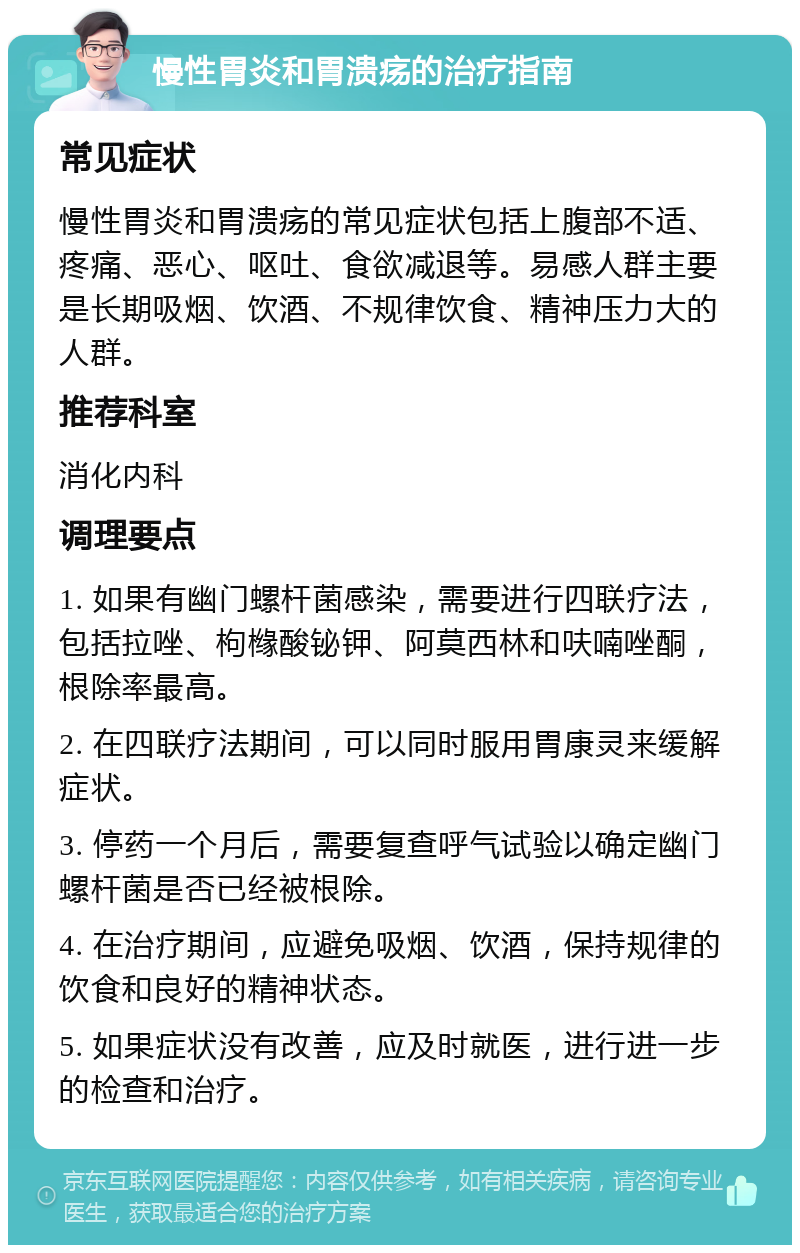 慢性胃炎和胃溃疡的治疗指南 常见症状 慢性胃炎和胃溃疡的常见症状包括上腹部不适、疼痛、恶心、呕吐、食欲减退等。易感人群主要是长期吸烟、饮酒、不规律饮食、精神压力大的人群。 推荐科室 消化内科 调理要点 1. 如果有幽门螺杆菌感染，需要进行四联疗法，包括拉唑、枸橼酸铋钾、阿莫西林和呋喃唑酮，根除率最高。 2. 在四联疗法期间，可以同时服用胃康灵来缓解症状。 3. 停药一个月后，需要复查呼气试验以确定幽门螺杆菌是否已经被根除。 4. 在治疗期间，应避免吸烟、饮酒，保持规律的饮食和良好的精神状态。 5. 如果症状没有改善，应及时就医，进行进一步的检查和治疗。