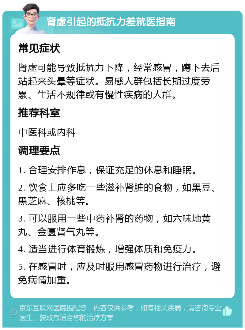 肾虚引起的抵抗力差就医指南 常见症状 肾虚可能导致抵抗力下降，经常感冒，蹲下去后站起来头晕等症状。易感人群包括长期过度劳累、生活不规律或有慢性疾病的人群。 推荐科室 中医科或内科 调理要点 1. 合理安排作息，保证充足的休息和睡眠。 2. 饮食上应多吃一些滋补肾脏的食物，如黑豆、黑芝麻、核桃等。 3. 可以服用一些中药补肾的药物，如六味地黄丸、金匮肾气丸等。 4. 适当进行体育锻炼，增强体质和免疫力。 5. 在感冒时，应及时服用感冒药物进行治疗，避免病情加重。