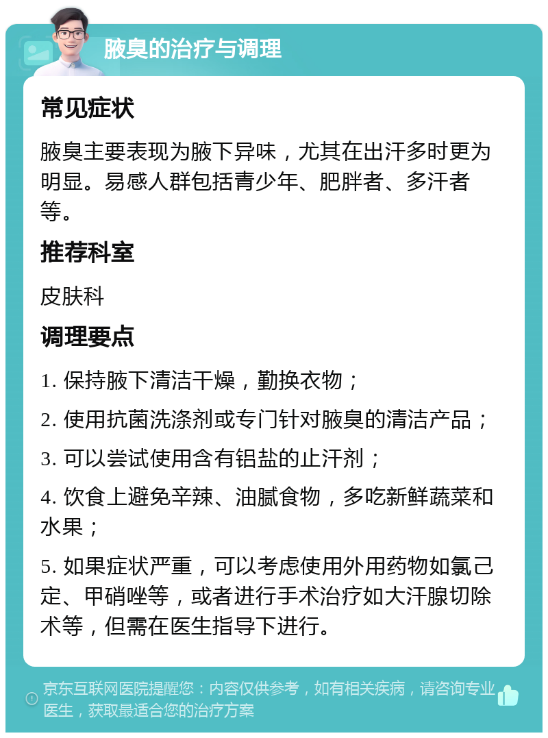 腋臭的治疗与调理 常见症状 腋臭主要表现为腋下异味，尤其在出汗多时更为明显。易感人群包括青少年、肥胖者、多汗者等。 推荐科室 皮肤科 调理要点 1. 保持腋下清洁干燥，勤换衣物； 2. 使用抗菌洗涤剂或专门针对腋臭的清洁产品； 3. 可以尝试使用含有铝盐的止汗剂； 4. 饮食上避免辛辣、油腻食物，多吃新鲜蔬菜和水果； 5. 如果症状严重，可以考虑使用外用药物如氯己定、甲硝唑等，或者进行手术治疗如大汗腺切除术等，但需在医生指导下进行。