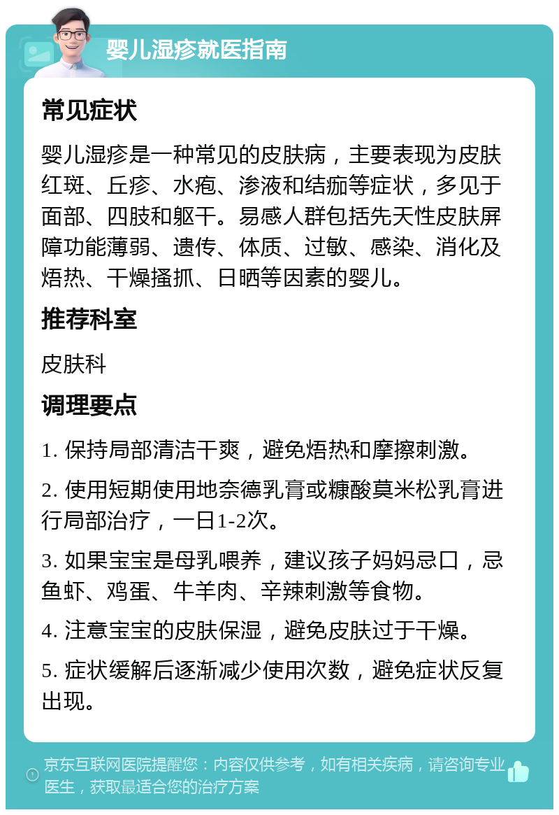 婴儿湿疹就医指南 常见症状 婴儿湿疹是一种常见的皮肤病，主要表现为皮肤红斑、丘疹、水疱、渗液和结痂等症状，多见于面部、四肢和躯干。易感人群包括先天性皮肤屏障功能薄弱、遗传、体质、过敏、感染、消化及焐热、干燥搔抓、日晒等因素的婴儿。 推荐科室 皮肤科 调理要点 1. 保持局部清洁干爽，避免焐热和摩擦刺激。 2. 使用短期使用地奈德乳膏或糠酸莫米松乳膏进行局部治疗，一日1-2次。 3. 如果宝宝是母乳喂养，建议孩子妈妈忌口，忌鱼虾、鸡蛋、牛羊肉、辛辣刺激等食物。 4. 注意宝宝的皮肤保湿，避免皮肤过于干燥。 5. 症状缓解后逐渐减少使用次数，避免症状反复出现。