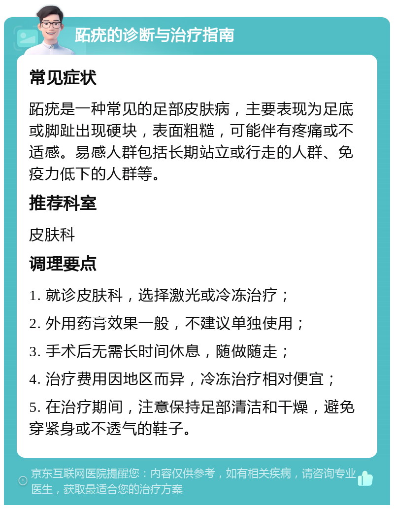 跖疣的诊断与治疗指南 常见症状 跖疣是一种常见的足部皮肤病，主要表现为足底或脚趾出现硬块，表面粗糙，可能伴有疼痛或不适感。易感人群包括长期站立或行走的人群、免疫力低下的人群等。 推荐科室 皮肤科 调理要点 1. 就诊皮肤科，选择激光或冷冻治疗； 2. 外用药膏效果一般，不建议单独使用； 3. 手术后无需长时间休息，随做随走； 4. 治疗费用因地区而异，冷冻治疗相对便宜； 5. 在治疗期间，注意保持足部清洁和干燥，避免穿紧身或不透气的鞋子。