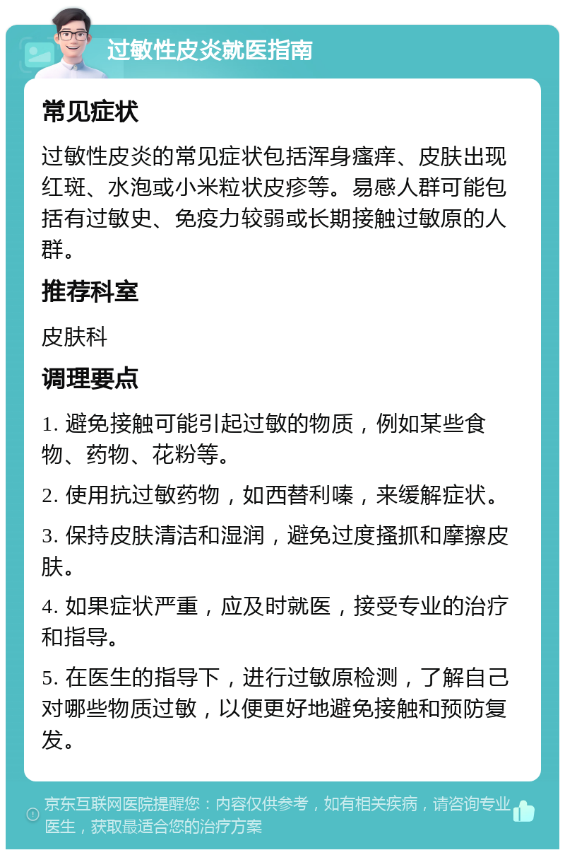 过敏性皮炎就医指南 常见症状 过敏性皮炎的常见症状包括浑身瘙痒、皮肤出现红斑、水泡或小米粒状皮疹等。易感人群可能包括有过敏史、免疫力较弱或长期接触过敏原的人群。 推荐科室 皮肤科 调理要点 1. 避免接触可能引起过敏的物质，例如某些食物、药物、花粉等。 2. 使用抗过敏药物，如西替利嗪，来缓解症状。 3. 保持皮肤清洁和湿润，避免过度搔抓和摩擦皮肤。 4. 如果症状严重，应及时就医，接受专业的治疗和指导。 5. 在医生的指导下，进行过敏原检测，了解自己对哪些物质过敏，以便更好地避免接触和预防复发。