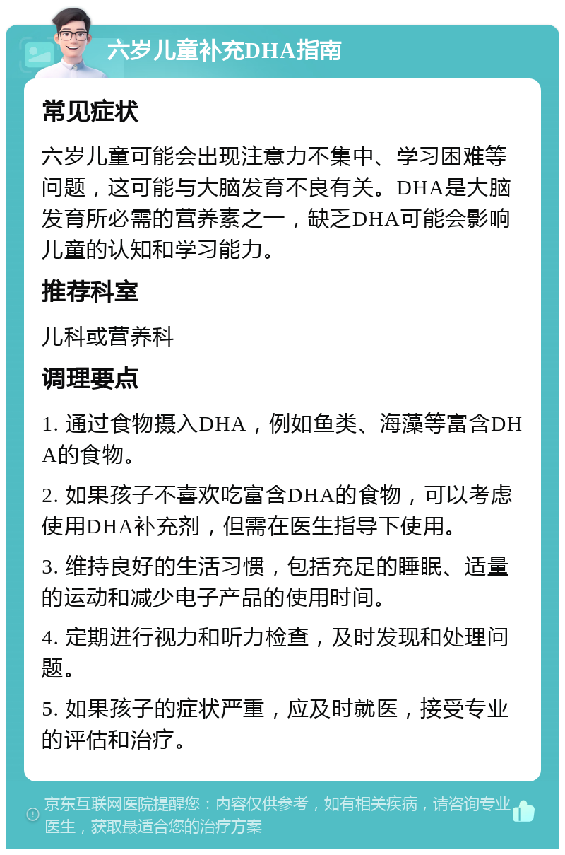 六岁儿童补充DHA指南 常见症状 六岁儿童可能会出现注意力不集中、学习困难等问题，这可能与大脑发育不良有关。DHA是大脑发育所必需的营养素之一，缺乏DHA可能会影响儿童的认知和学习能力。 推荐科室 儿科或营养科 调理要点 1. 通过食物摄入DHA，例如鱼类、海藻等富含DHA的食物。 2. 如果孩子不喜欢吃富含DHA的食物，可以考虑使用DHA补充剂，但需在医生指导下使用。 3. 维持良好的生活习惯，包括充足的睡眠、适量的运动和减少电子产品的使用时间。 4. 定期进行视力和听力检查，及时发现和处理问题。 5. 如果孩子的症状严重，应及时就医，接受专业的评估和治疗。