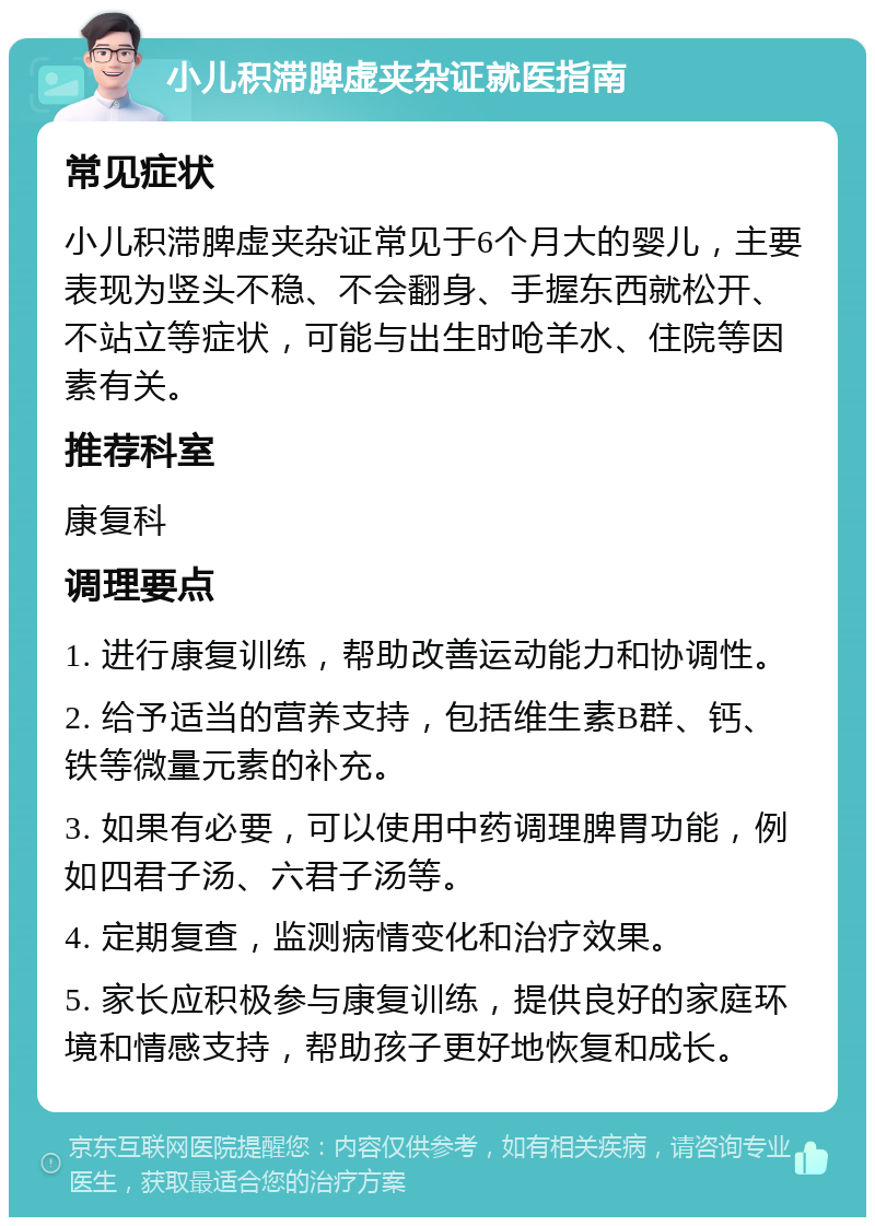 小儿积滞脾虚夹杂证就医指南 常见症状 小儿积滞脾虚夹杂证常见于6个月大的婴儿，主要表现为竖头不稳、不会翻身、手握东西就松开、不站立等症状，可能与出生时呛羊水、住院等因素有关。 推荐科室 康复科 调理要点 1. 进行康复训练，帮助改善运动能力和协调性。 2. 给予适当的营养支持，包括维生素B群、钙、铁等微量元素的补充。 3. 如果有必要，可以使用中药调理脾胃功能，例如四君子汤、六君子汤等。 4. 定期复查，监测病情变化和治疗效果。 5. 家长应积极参与康复训练，提供良好的家庭环境和情感支持，帮助孩子更好地恢复和成长。