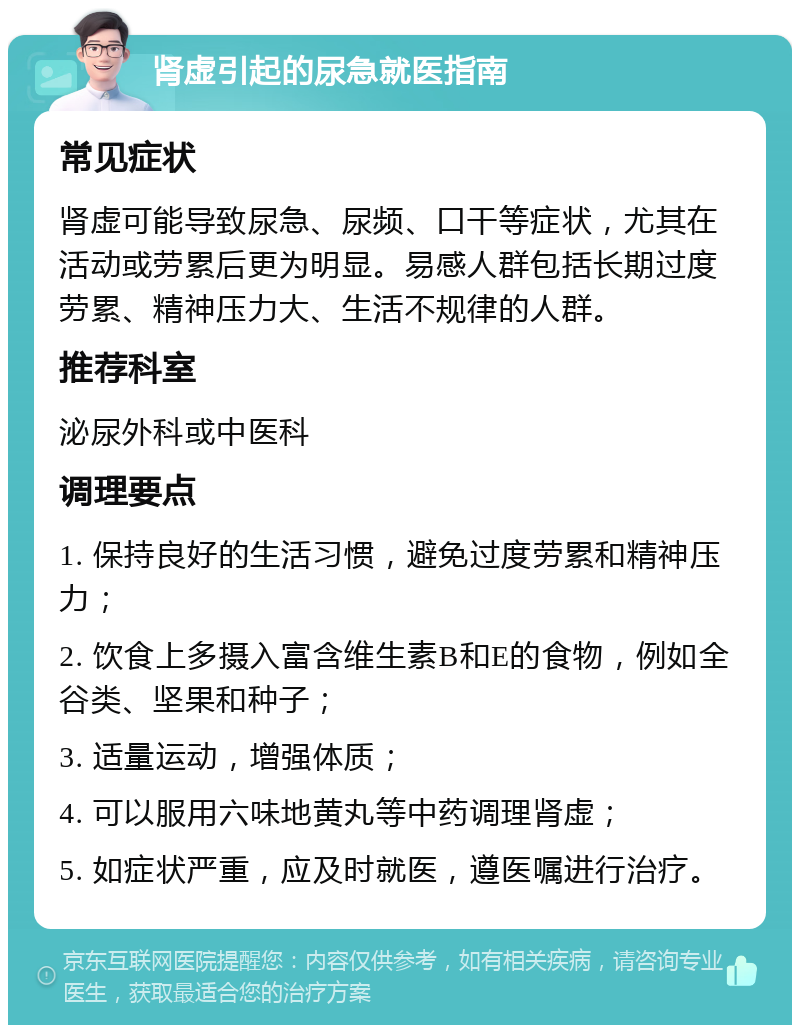 肾虚引起的尿急就医指南 常见症状 肾虚可能导致尿急、尿频、口干等症状，尤其在活动或劳累后更为明显。易感人群包括长期过度劳累、精神压力大、生活不规律的人群。 推荐科室 泌尿外科或中医科 调理要点 1. 保持良好的生活习惯，避免过度劳累和精神压力； 2. 饮食上多摄入富含维生素B和E的食物，例如全谷类、坚果和种子； 3. 适量运动，增强体质； 4. 可以服用六味地黄丸等中药调理肾虚； 5. 如症状严重，应及时就医，遵医嘱进行治疗。