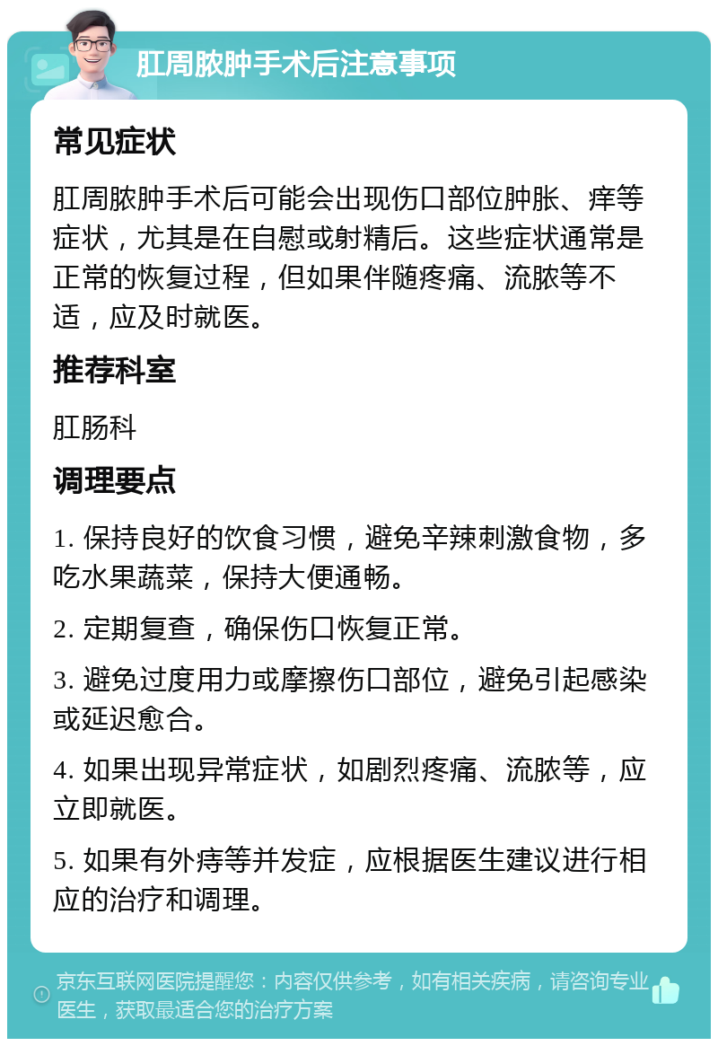 肛周脓肿手术后注意事项 常见症状 肛周脓肿手术后可能会出现伤口部位肿胀、痒等症状，尤其是在自慰或射精后。这些症状通常是正常的恢复过程，但如果伴随疼痛、流脓等不适，应及时就医。 推荐科室 肛肠科 调理要点 1. 保持良好的饮食习惯，避免辛辣刺激食物，多吃水果蔬菜，保持大便通畅。 2. 定期复查，确保伤口恢复正常。 3. 避免过度用力或摩擦伤口部位，避免引起感染或延迟愈合。 4. 如果出现异常症状，如剧烈疼痛、流脓等，应立即就医。 5. 如果有外痔等并发症，应根据医生建议进行相应的治疗和调理。