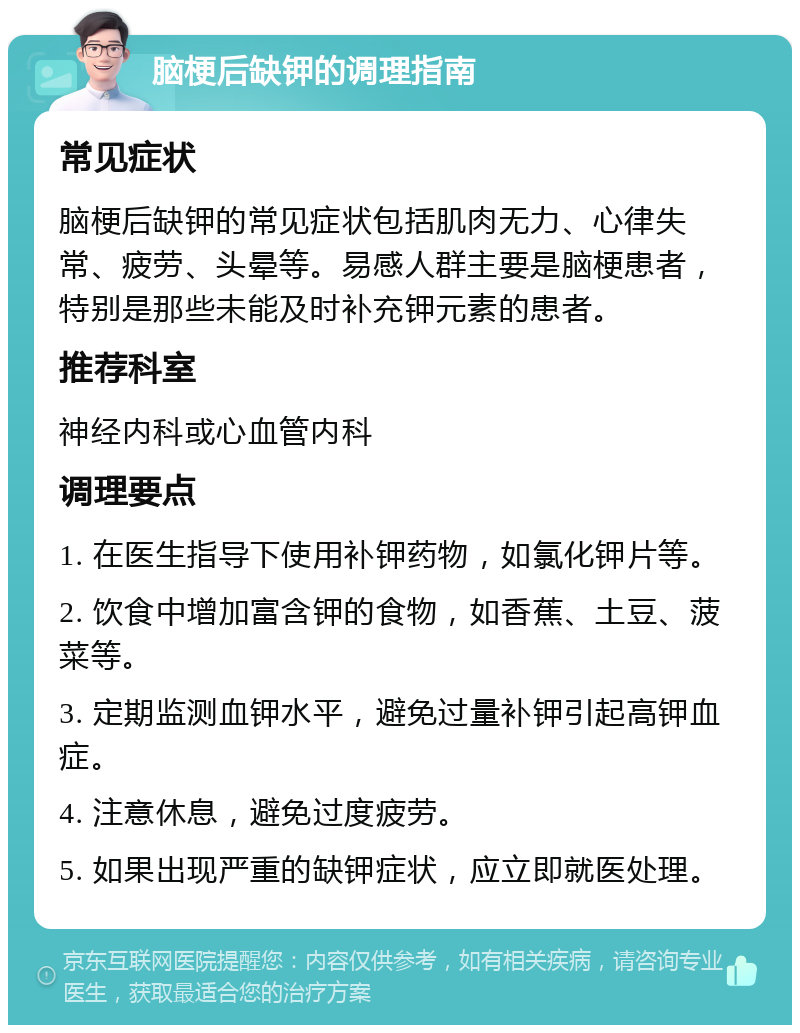 脑梗后缺钾的调理指南 常见症状 脑梗后缺钾的常见症状包括肌肉无力、心律失常、疲劳、头晕等。易感人群主要是脑梗患者，特别是那些未能及时补充钾元素的患者。 推荐科室 神经内科或心血管内科 调理要点 1. 在医生指导下使用补钾药物，如氯化钾片等。 2. 饮食中增加富含钾的食物，如香蕉、土豆、菠菜等。 3. 定期监测血钾水平，避免过量补钾引起高钾血症。 4. 注意休息，避免过度疲劳。 5. 如果出现严重的缺钾症状，应立即就医处理。