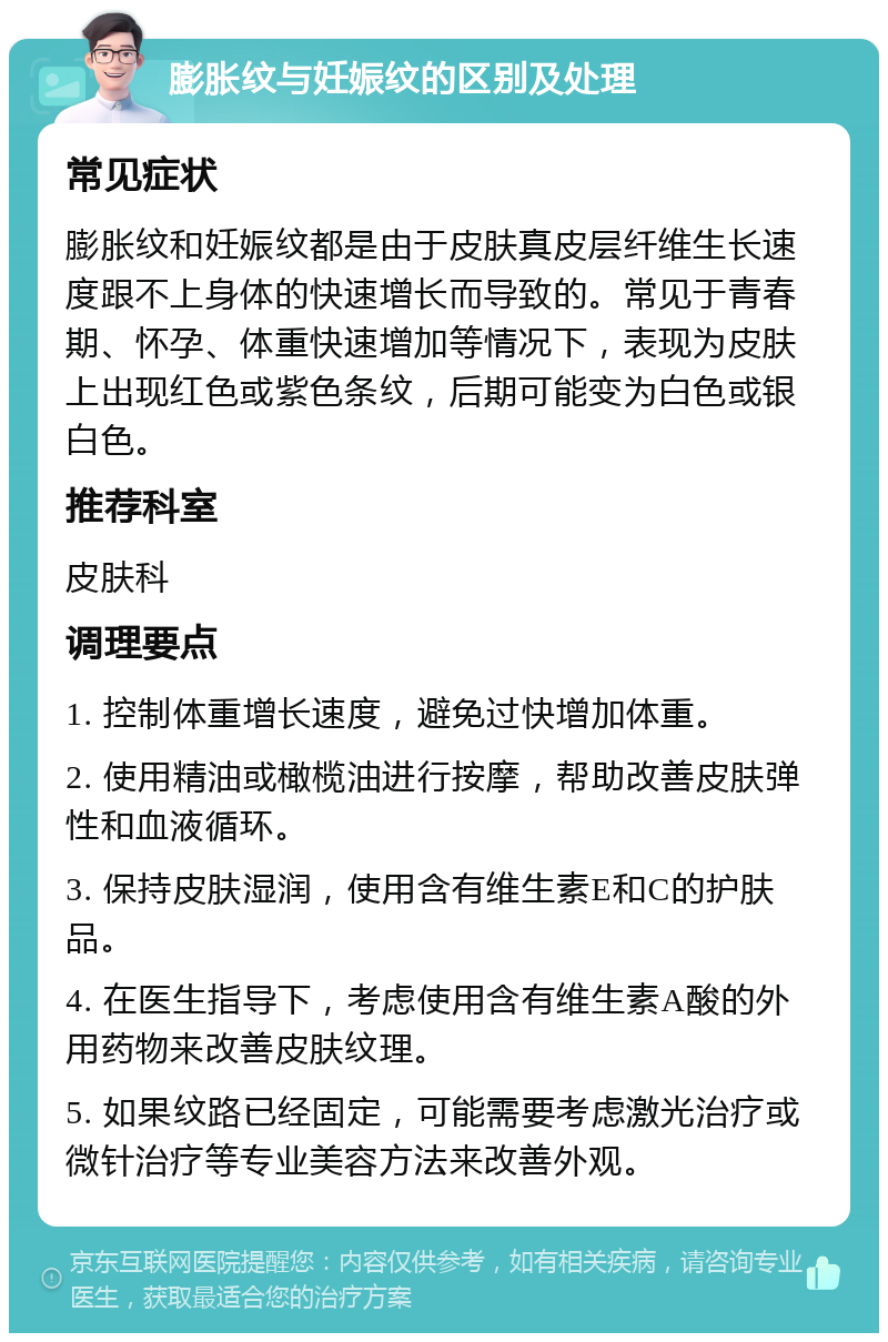 膨胀纹与妊娠纹的区别及处理 常见症状 膨胀纹和妊娠纹都是由于皮肤真皮层纤维生长速度跟不上身体的快速增长而导致的。常见于青春期、怀孕、体重快速增加等情况下，表现为皮肤上出现红色或紫色条纹，后期可能变为白色或银白色。 推荐科室 皮肤科 调理要点 1. 控制体重增长速度，避免过快增加体重。 2. 使用精油或橄榄油进行按摩，帮助改善皮肤弹性和血液循环。 3. 保持皮肤湿润，使用含有维生素E和C的护肤品。 4. 在医生指导下，考虑使用含有维生素A酸的外用药物来改善皮肤纹理。 5. 如果纹路已经固定，可能需要考虑激光治疗或微针治疗等专业美容方法来改善外观。