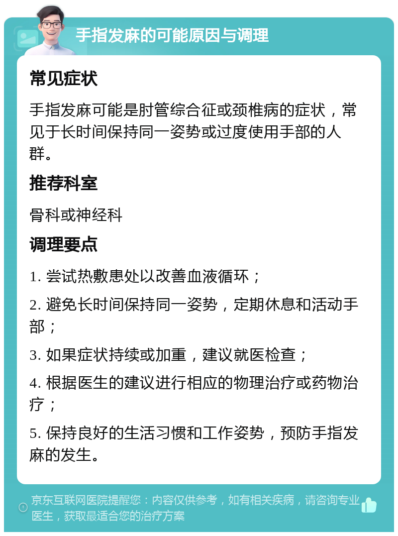 手指发麻的可能原因与调理 常见症状 手指发麻可能是肘管综合征或颈椎病的症状，常见于长时间保持同一姿势或过度使用手部的人群。 推荐科室 骨科或神经科 调理要点 1. 尝试热敷患处以改善血液循环； 2. 避免长时间保持同一姿势，定期休息和活动手部； 3. 如果症状持续或加重，建议就医检查； 4. 根据医生的建议进行相应的物理治疗或药物治疗； 5. 保持良好的生活习惯和工作姿势，预防手指发麻的发生。